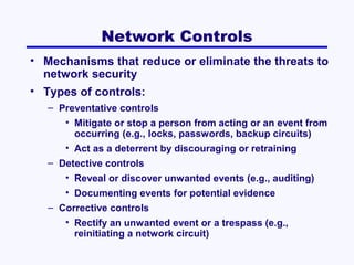 Network Controls
• Mechanisms that reduce or eliminate the threats to
network security
• Types of controls:
– Preventative controls
• Mitigate or stop a person from acting or an event from
occurring (e.g., locks, passwords, backup circuits)
• Act as a deterrent by discouraging or retraining
– Detective controls
• Reveal or discover unwanted events (e.g., auditing)
• Documenting events for potential evidence
– Corrective controls
• Rectify an unwanted event or a trespass (e.g.,
reinitiating a network circuit)

 
