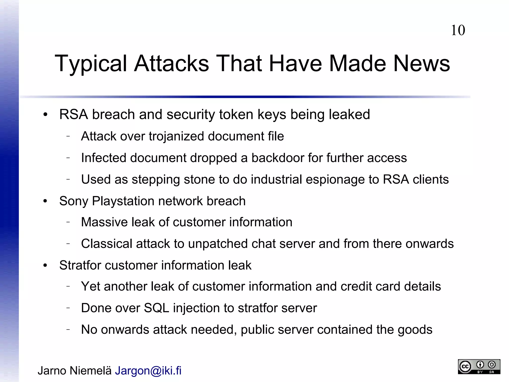 10

Typical Attacks That Have Made News
●

RSA breach and security token keys being leaked
–

–

Infected document dropped a backdoor for further access

–

●

Attack over trojanized document file
Used as stepping stone to do industrial espionage to RSA clients

Sony Playstation network breach
–

–

●

Massive leak of customer information
Classical attack to unpatched chat server and from there onwards

Stratfor customer information leak
–

Yet another leak of customer information and credit card details

–

Done over SQL injection to stratfor server

–

No onwards attack needed, public server contained the goods

Jarno Niemelä Jargon@iki.fi

 