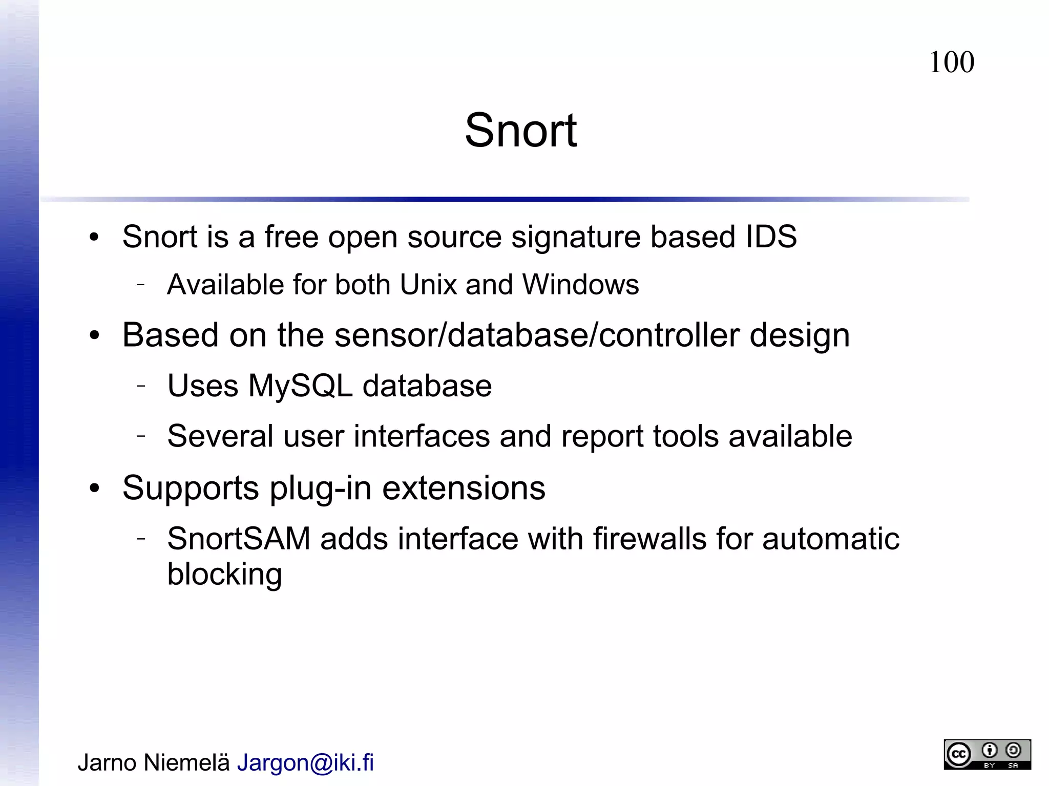 100

Snort
●

Snort is a free open source signature based IDS
–

●

Available for both Unix and Windows

Based on the sensor/database/controller design
–

–

●

Uses MySQL database
Several user interfaces and report tools available

Supports plug-in extensions
–

SnortSAM adds interface with firewalls for automatic
blocking

Jarno Niemelä Jargon@iki.fi

 