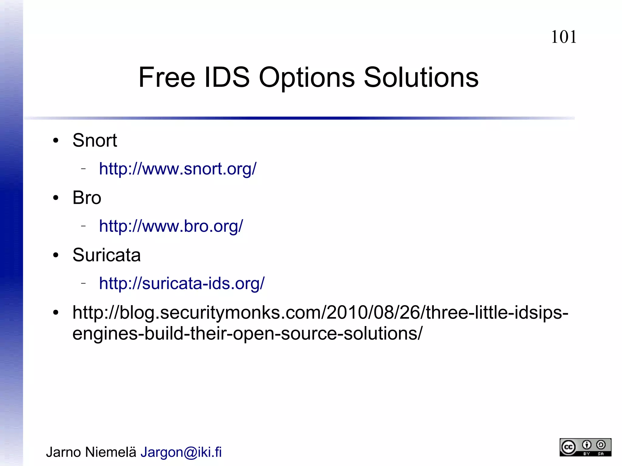 101

Free IDS Options Solutions
●

Snort
–

●

Bro
–

●

http://www.bro.org/

Suricata
–

●

http://www.snort.org/

http://suricata-ids.org/

http://blog.securitymonks.com/2010/08/26/three-little-idsipsengines-build-their-open-source-solutions/

Jarno Niemelä Jargon@iki.fi

 