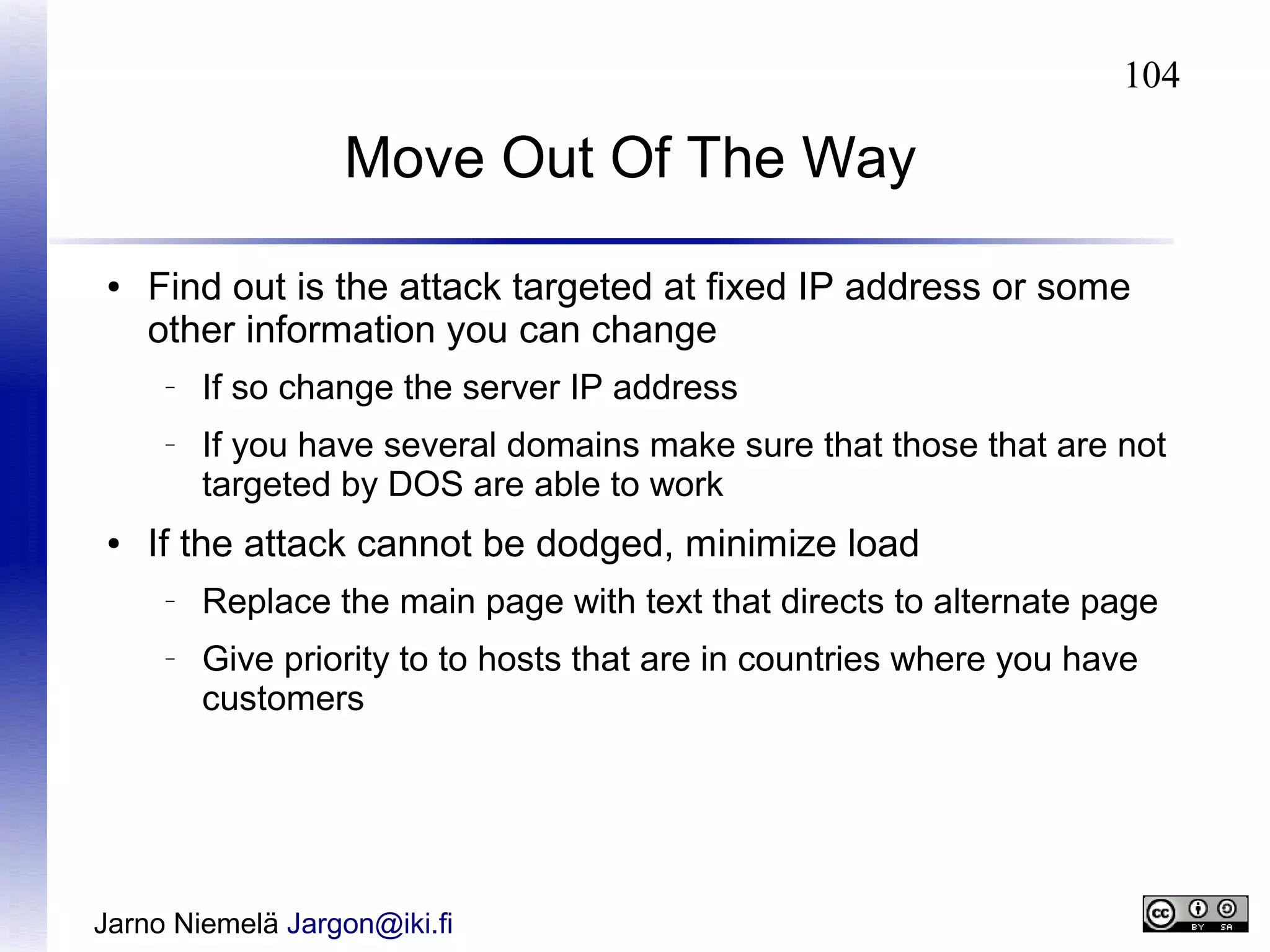 104

Move Out Of The Way
●

Find out is the attack targeted at fixed IP address or some
other information you can change
–

–

●

If so change the server IP address
If you have several domains make sure that those that are not
targeted by DOS are able to work

If the attack cannot be dodged, minimize load
–

–

Replace the main page with text that directs to alternate page
Give priority to to hosts that are in countries where you have
customers

Jarno Niemelä Jargon@iki.fi

 
