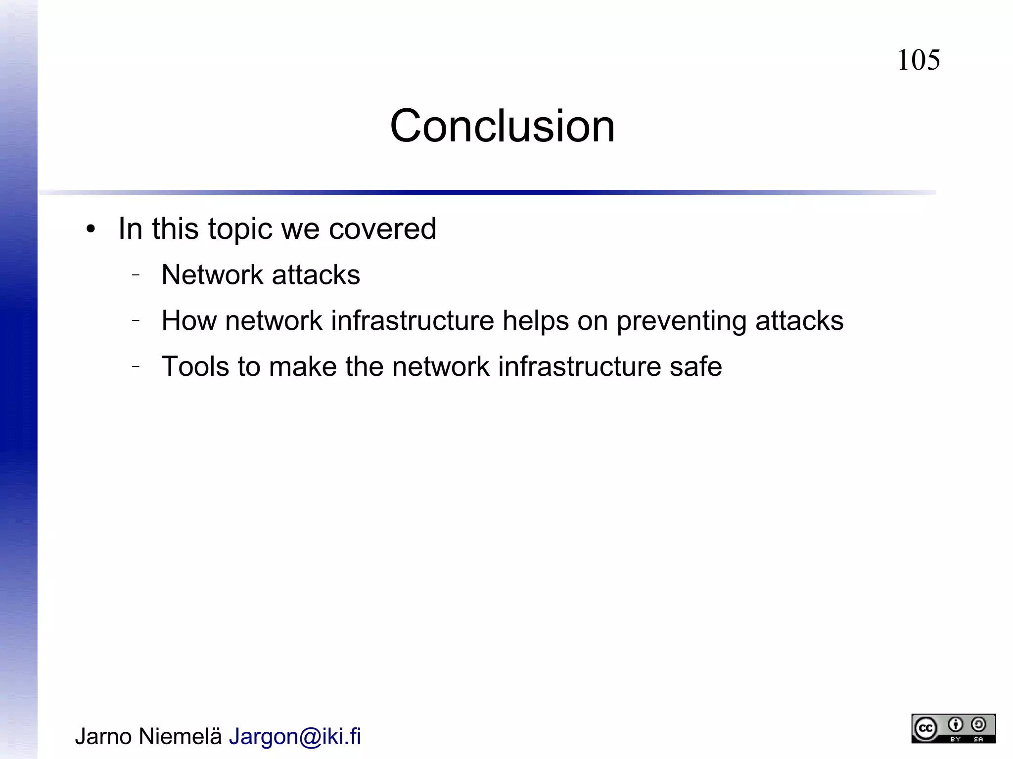 105

Conclusion
●

In this topic we covered
–

Network attacks

–

How network infrastructure helps on preventing attacks

–

Tools to make the network infrastructure safe

Jarno Niemelä Jargon@iki.fi

 