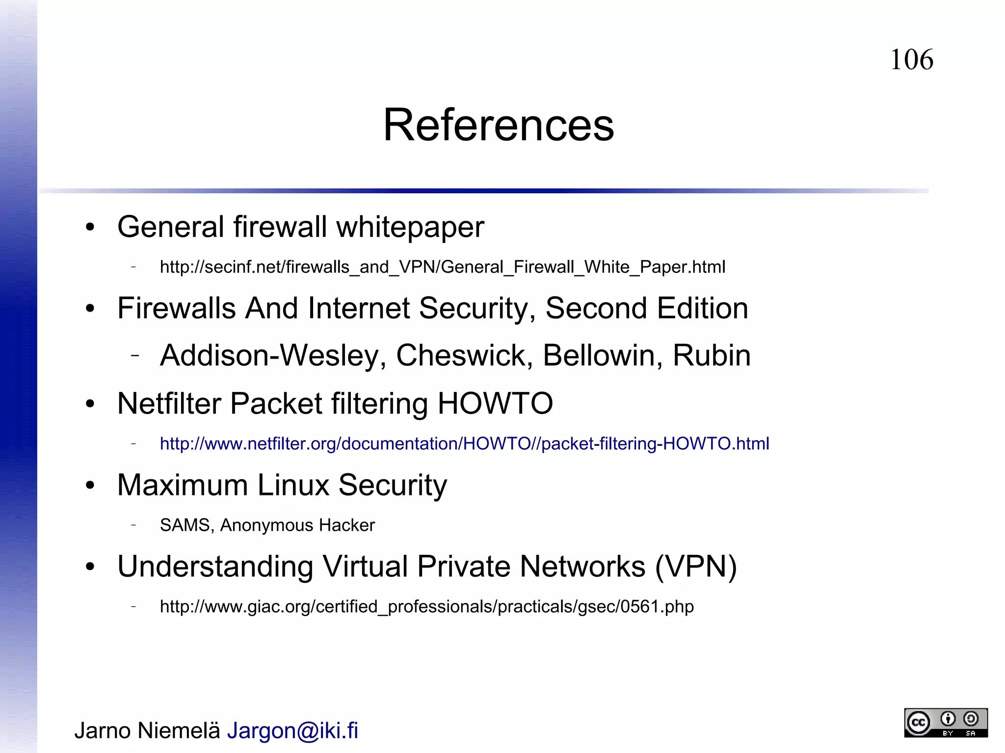 106

References
●

General firewall whitepaper
–

●

Firewalls And Internet Security, Second Edition
–

●

http://www.netfilter.org/documentation/HOWTO//packet-filtering-HOWTO.html

Maximum Linux Security
–

●

Addison-Wesley, Cheswick, Bellowin, Rubin

Netfilter Packet filtering HOWTO
–

●

http://secinf.net/firewalls_and_VPN/General_Firewall_White_Paper.html

SAMS, Anonymous Hacker

Understanding Virtual Private Networks (VPN)
–

http://www.giac.org/certified_professionals/practicals/gsec/0561.php

Jarno Niemelä Jargon@iki.fi

 