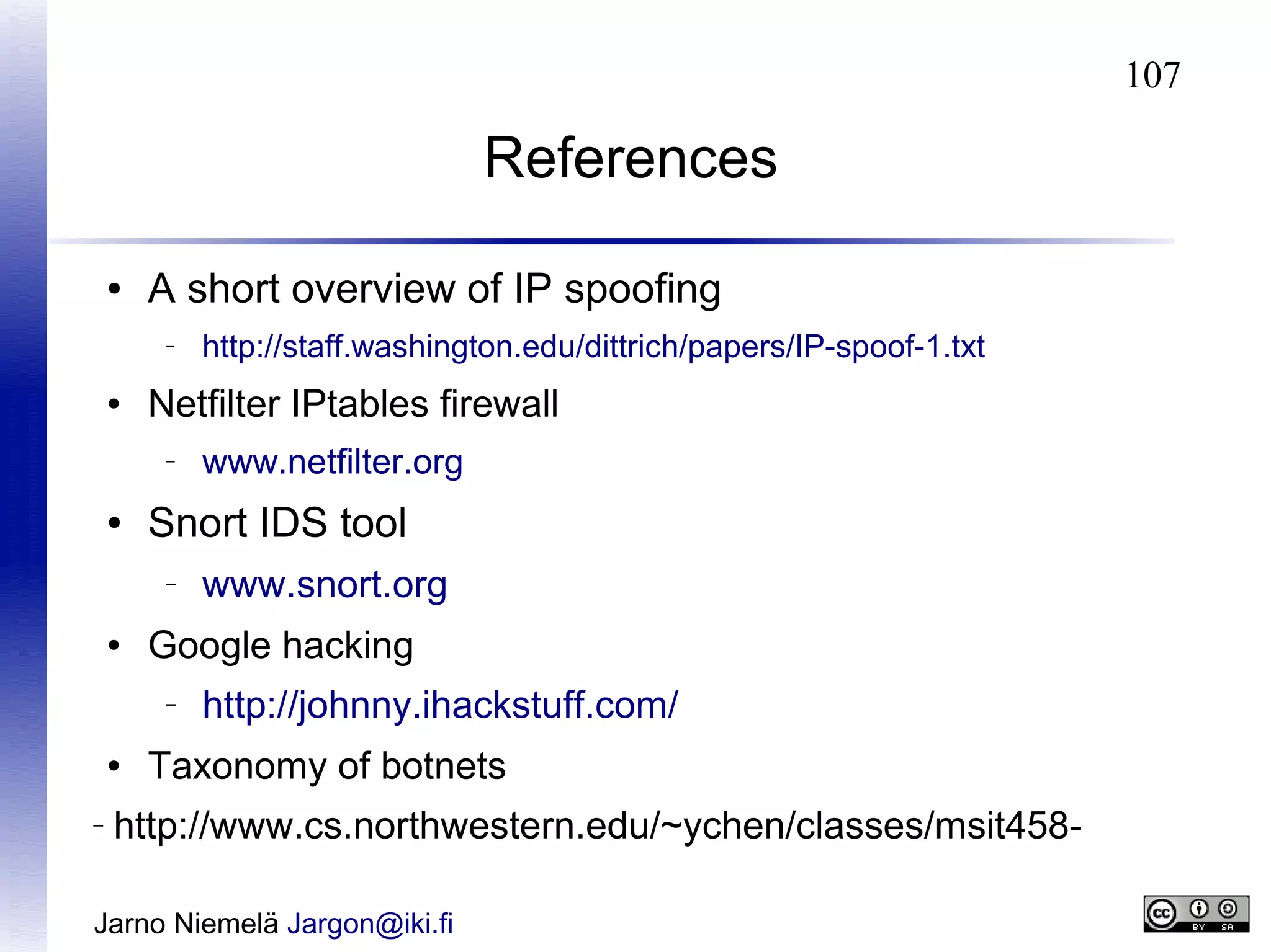 107

References
●

A short overview of IP spoofing
–

●

Netfilter IPtables firewall
–

●

–

www.snort.org

Google hacking
–

●

www.netfilter.org

Snort IDS tool
–

●

http://staff.washington.edu/dittrich/papers/IP-spoof-1.txt

http://johnny.ihackstuff.com/

Taxonomy of botnets

http://www.cs.northwestern.edu/~ychen/classes/msit458-

Jarno Niemelä Jargon@iki.fi

 
