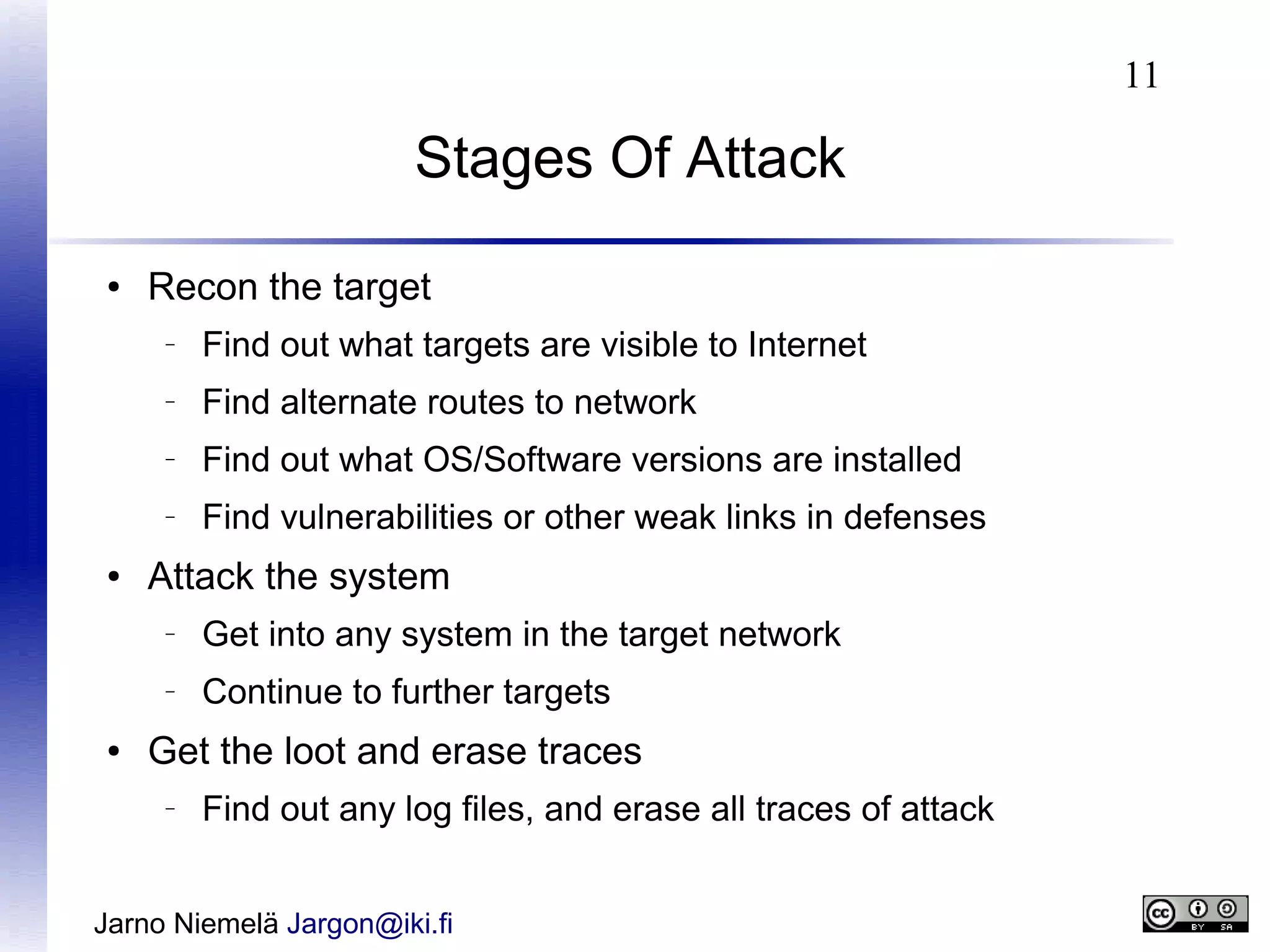 11

Stages Of Attack
●

Recon the target
–

–

Find alternate routes to network

–

Find out what OS/Software versions are installed

–

●

Find out what targets are visible to Internet

Find vulnerabilities or other weak links in defenses

Attack the system
–

–

●

Get into any system in the target network
Continue to further targets

Get the loot and erase traces
–

Find out any log files, and erase all traces of attack

Jarno Niemelä Jargon@iki.fi

 