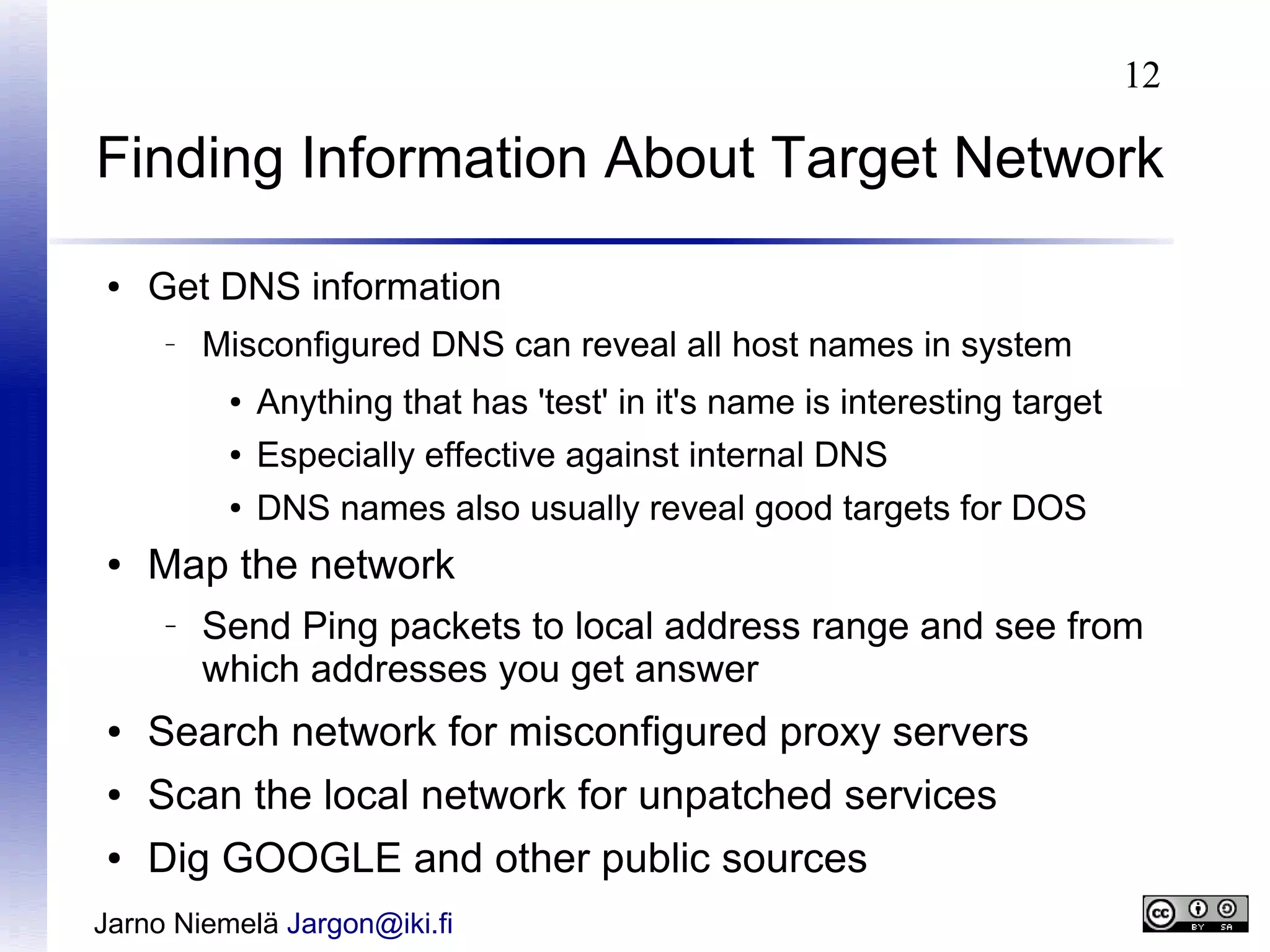 12

Finding Information About Target Network
●

Get DNS information
–

Misconfigured DNS can reveal all host names in system
●
●

Especially effective against internal DNS

●

●

Anything that has 'test' in it's name is interesting target
DNS names also usually reveal good targets for DOS

Map the network
–

Send Ping packets to local address range and see from
which addresses you get answer

●

Search network for misconfigured proxy servers

●

Scan the local network for unpatched services

●

Dig GOOGLE and other public sources

Jarno Niemelä Jargon@iki.fi

 