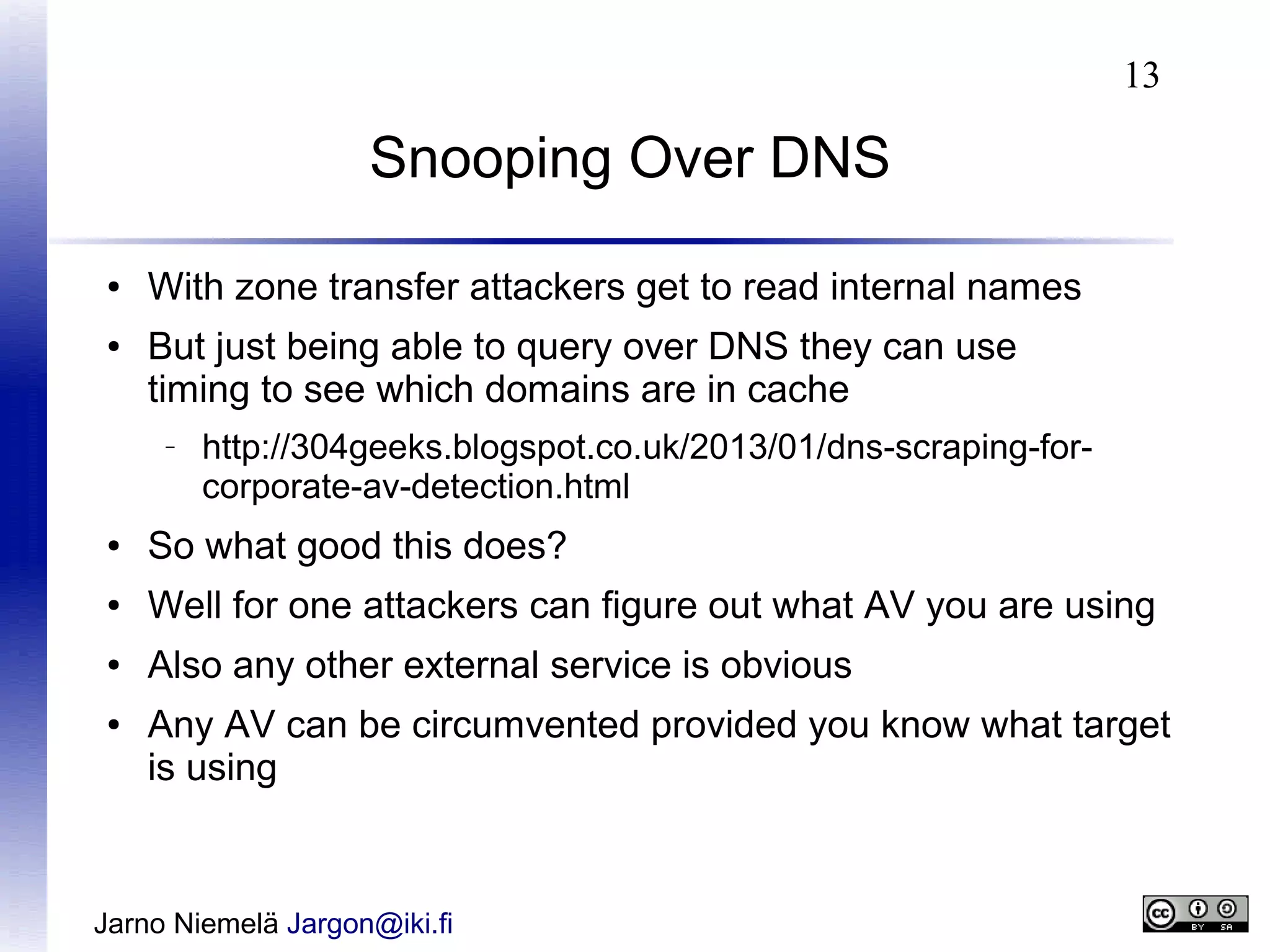 13

Snooping Over DNS
●
●

With zone transfer attackers get to read internal names
But just being able to query over DNS they can use
timing to see which domains are in cache
–

http://304geeks.blogspot.co.uk/2013/01/dns-scraping-forcorporate-av-detection.html

●

So what good this does?

●

Well for one attackers can figure out what AV you are using

●

Also any other external service is obvious

●

Any AV can be circumvented provided you know what target
is using

Jarno Niemelä Jargon@iki.fi

 