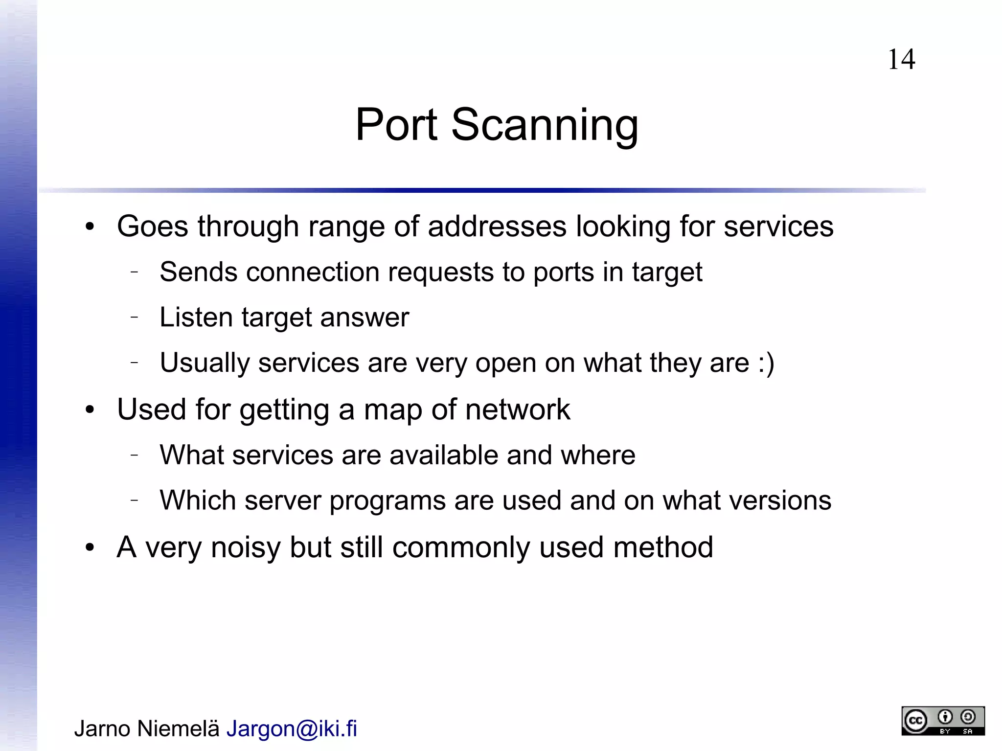 14

Port Scanning
●

Goes through range of addresses looking for services
–

–

Listen target answer

–

●

Sends connection requests to ports in target
Usually services are very open on what they are :)

Used for getting a map of network
–

–

●

What services are available and where
Which server programs are used and on what versions

A very noisy but still commonly used method

Jarno Niemelä Jargon@iki.fi

 