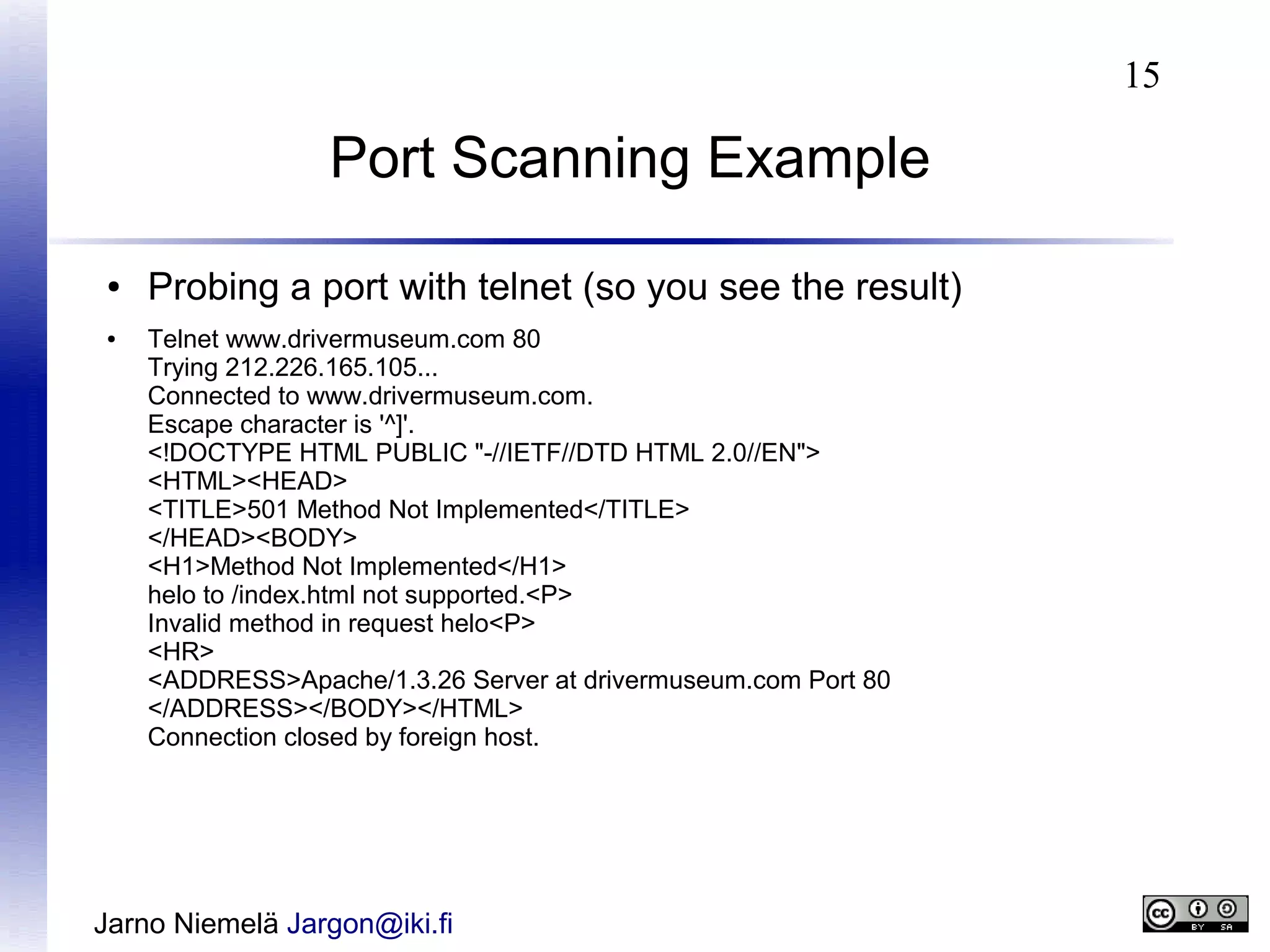 15

Port Scanning Example
●
●

Probing a port with telnet (so you see the result)
Telnet www.drivermuseum.com 80
Trying 212.226.165.105...
Connected to www.drivermuseum.com.
Escape character is '^]'.
<!DOCTYPE HTML PUBLIC "-//IETF//DTD HTML 2.0//EN">
<HTML><HEAD>
<TITLE>501 Method Not Implemented</TITLE>
</HEAD><BODY>
<H1>Method Not Implemented</H1>
helo to /index.html not supported.<P>
Invalid method in request helo<P>
<HR>
<ADDRESS>Apache/1.3.26 Server at drivermuseum.com Port 80
</ADDRESS></BODY></HTML>
Connection closed by foreign host.

Jarno Niemelä Jargon@iki.fi

 