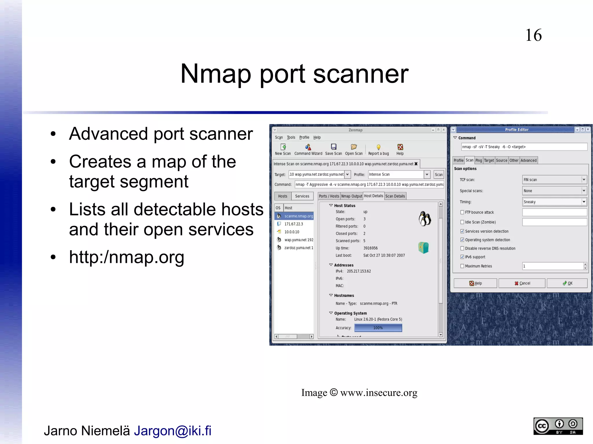 16

Nmap port scanner
●
●

●

●

Advanced port scanner
Creates a map of the
target segment
Lists all detectable hosts
and their open services
http:/nmap.org

Image © www.insecure.org

Jarno Niemelä Jargon@iki.fi

 