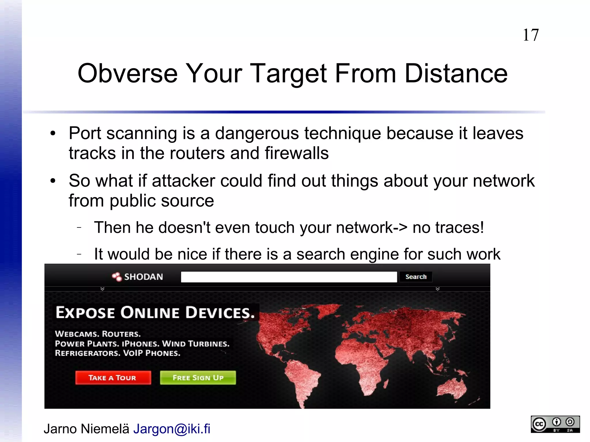 17

Obverse Your Target From Distance
●

●

Port scanning is a dangerous technique because it leaves
tracks in the routers and firewalls
So what if attacker could find out things about your network
from public source
–

Then he doesn't even touch your network-> no traces!

–

It would be nice if there is a search engine for such work

Jarno Niemelä Jargon@iki.fi

 