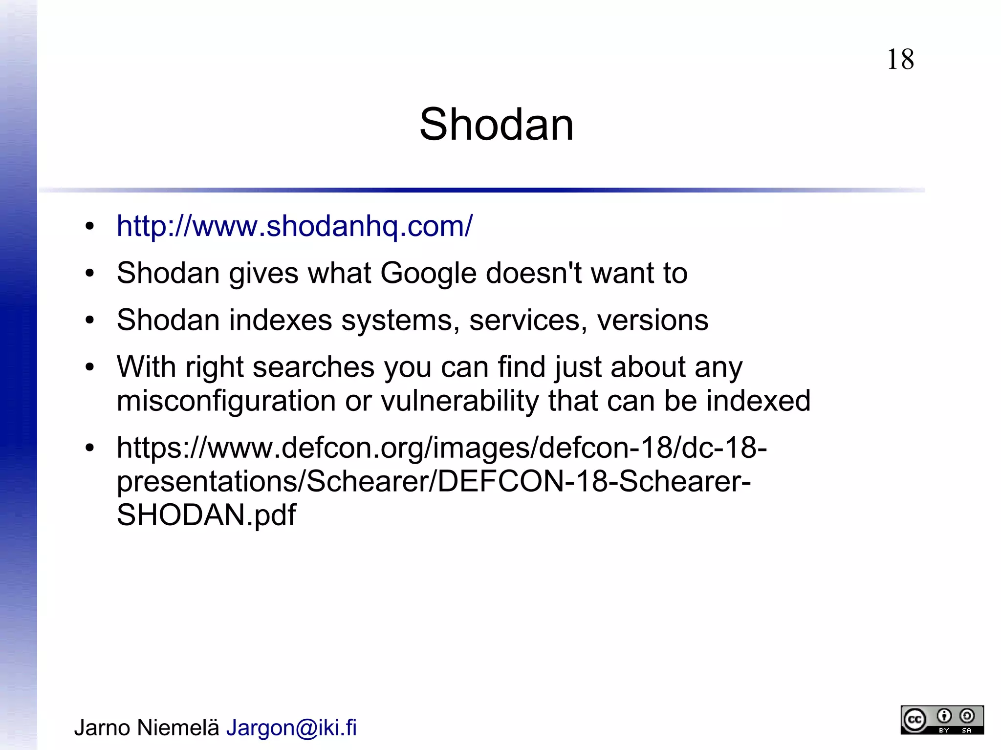 18

Shodan
●

http://www.shodanhq.com/

●

Shodan gives what Google doesn't want to

●

Shodan indexes systems, services, versions

●

●

With right searches you can find just about any
misconfiguration or vulnerability that can be indexed
https://www.defcon.org/images/defcon-18/dc-18presentations/Schearer/DEFCON-18-SchearerSHODAN.pdf

Jarno Niemelä Jargon@iki.fi

 