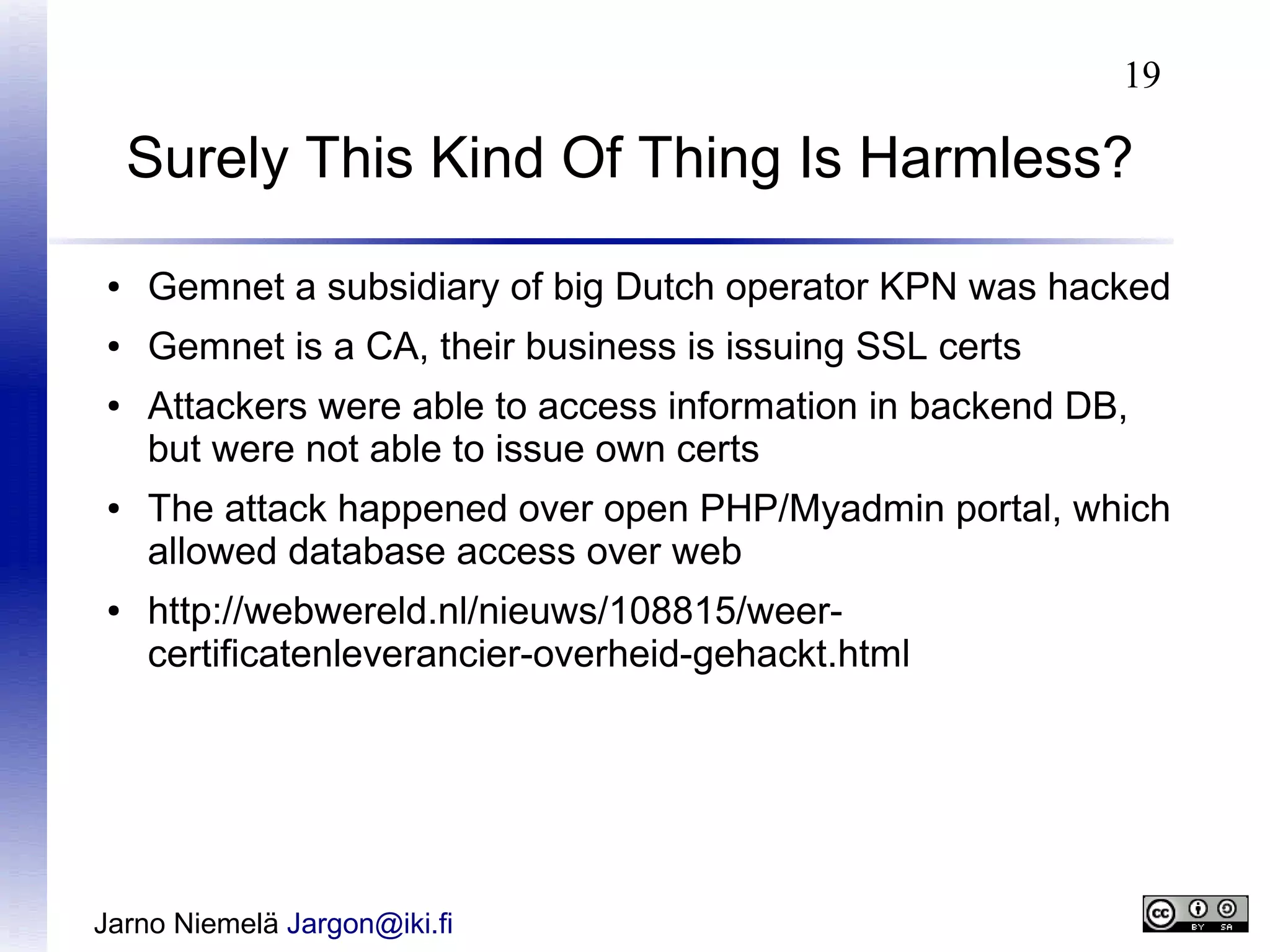 19

Surely This Kind Of Thing Is Harmless?
●

Gemnet a subsidiary of big Dutch operator KPN was hacked

●

Gemnet is a CA, their business is issuing SSL certs

●

●

●

Attackers were able to access information in backend DB,
but were not able to issue own certs
The attack happened over open PHP/Myadmin portal, which
allowed database access over web
http://webwereld.nl/nieuws/108815/weercertificatenleverancier-overheid-gehackt.html

Jarno Niemelä Jargon@iki.fi

 