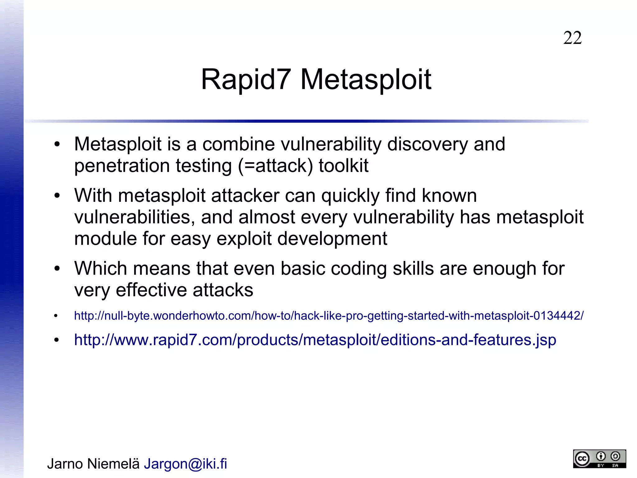 22

Rapid7 Metasploit
●

●

●

Metasploit is a combine vulnerability discovery and
penetration testing (=attack) toolkit
With metasploit attacker can quickly find known
vulnerabilities, and almost every vulnerability has metasploit
module for easy exploit development
Which means that even basic coding skills are enough for
very effective attacks

●

http://null-byte.wonderhowto.com/how-to/hack-like-pro-getting-started-with-metasploit-0134442/

●

http://www.rapid7.com/products/metasploit/editions-and-features.jsp

Jarno Niemelä Jargon@iki.fi

 