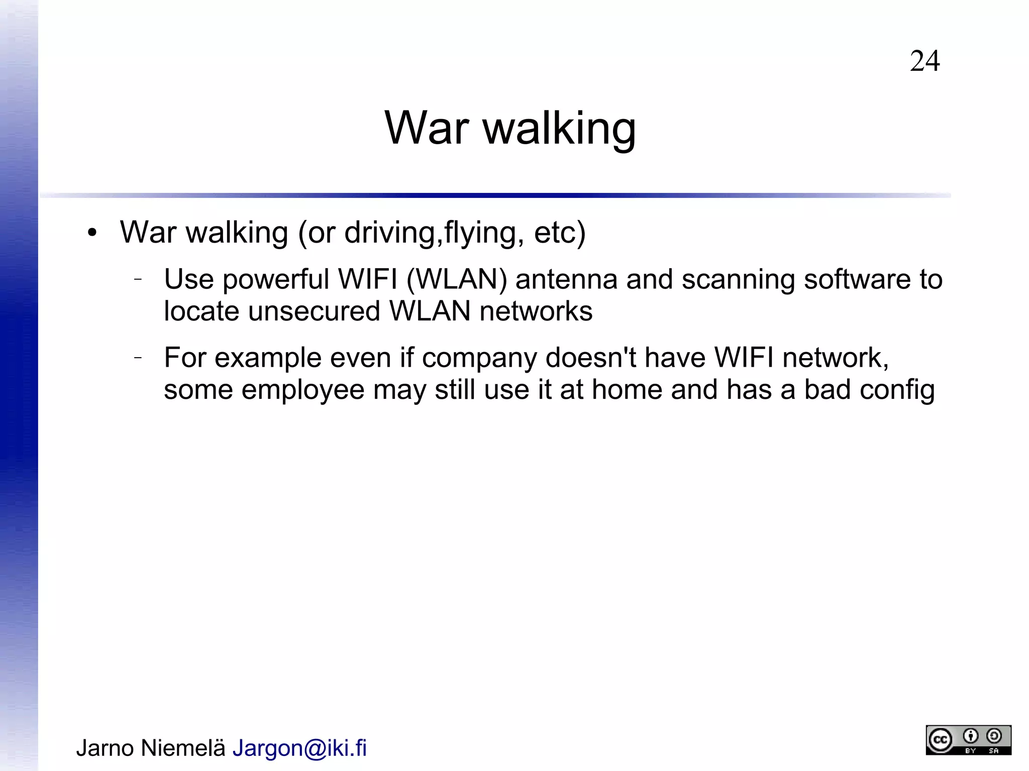 24

War walking
●

War walking (or driving,flying, etc)
–

–

Use powerful WIFI (WLAN) antenna and scanning software to
locate unsecured WLAN networks
For example even if company doesn't have WIFI network,
some employee may still use it at home and has a bad config

Jarno Niemelä Jargon@iki.fi

 