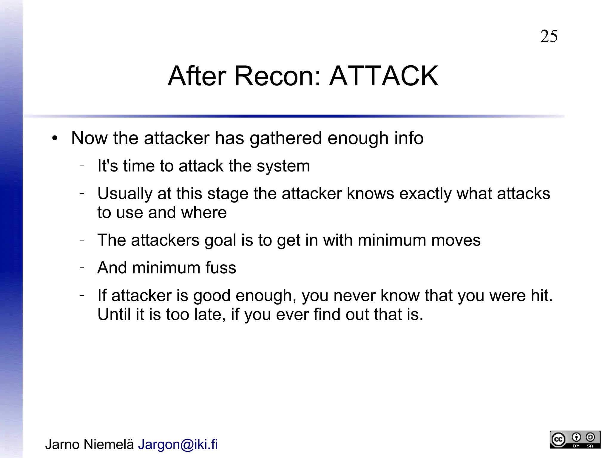 25

After Recon: ATTACK
●

Now the attacker has gathered enough info
–

–

It's time to attack the system
Usually at this stage the attacker knows exactly what attacks
to use and where

–

The attackers goal is to get in with minimum moves

–

And minimum fuss

–

If attacker is good enough, you never know that you were hit.
Until it is too late, if you ever find out that is.

Jarno Niemelä Jargon@iki.fi

 