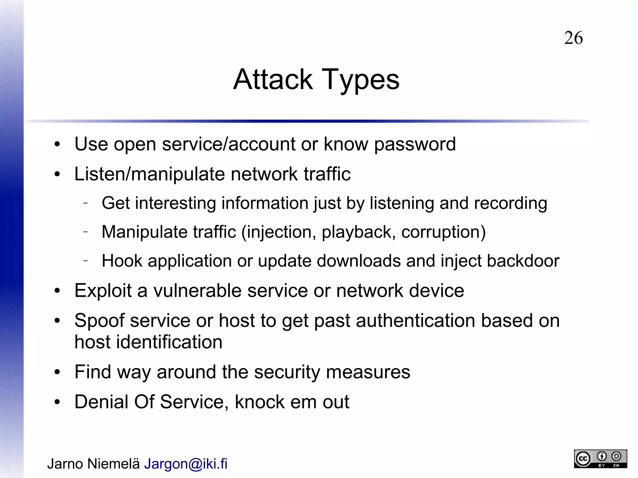 26

Attack Types
●

Use open service/account or know password

●

Listen/manipulate network traffic
–

–

●

Manipulate traffic (injection, playback, corruption)

–

●

Get interesting information just by listening and recording
Hook application or update downloads and inject backdoor

Exploit a vulnerable service or network device
Spoof service or host to get past authentication based on
host identification

●

Find way around the security measures

●

Denial Of Service, knock em out

Jarno Niemelä Jargon@iki.fi

 