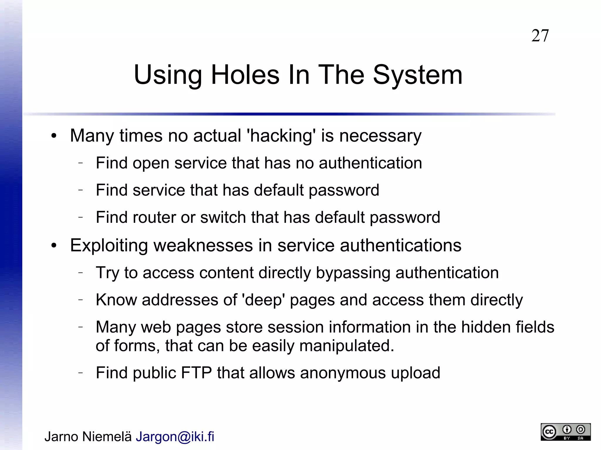 27

Using Holes In The System
●

Many times no actual 'hacking' is necessary
–

–

Find service that has default password

–

●

Find open service that has no authentication
Find router or switch that has default password

Exploiting weaknesses in service authentications
–

Try to access content directly bypassing authentication

–

Know addresses of 'deep' pages and access them directly

–

–

Many web pages store session information in the hidden fields
of forms, that can be easily manipulated.
Find public FTP that allows anonymous upload

Jarno Niemelä Jargon@iki.fi

 