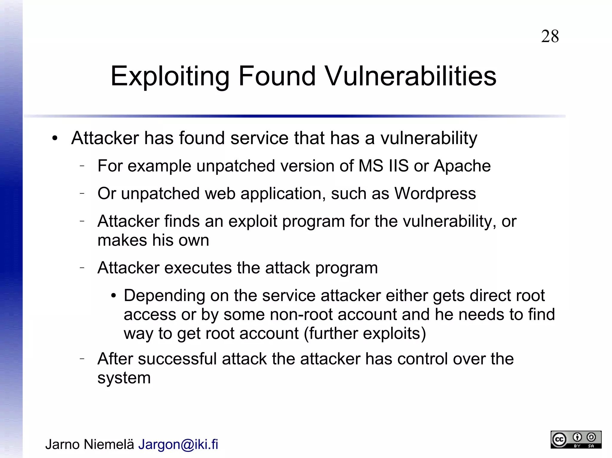 28

Exploiting Found Vulnerabilities
●

Attacker has found service that has a vulnerability
–

For example unpatched version of MS IIS or Apache

–

Or unpatched web application, such as Wordpress

–

–

Attacker finds an exploit program for the vulnerability, or
makes his own
Attacker executes the attack program
●

–

Depending on the service attacker either gets direct root
access or by some non-root account and he needs to find
way to get root account (further exploits)

After successful attack the attacker has control over the
system

Jarno Niemelä Jargon@iki.fi

 