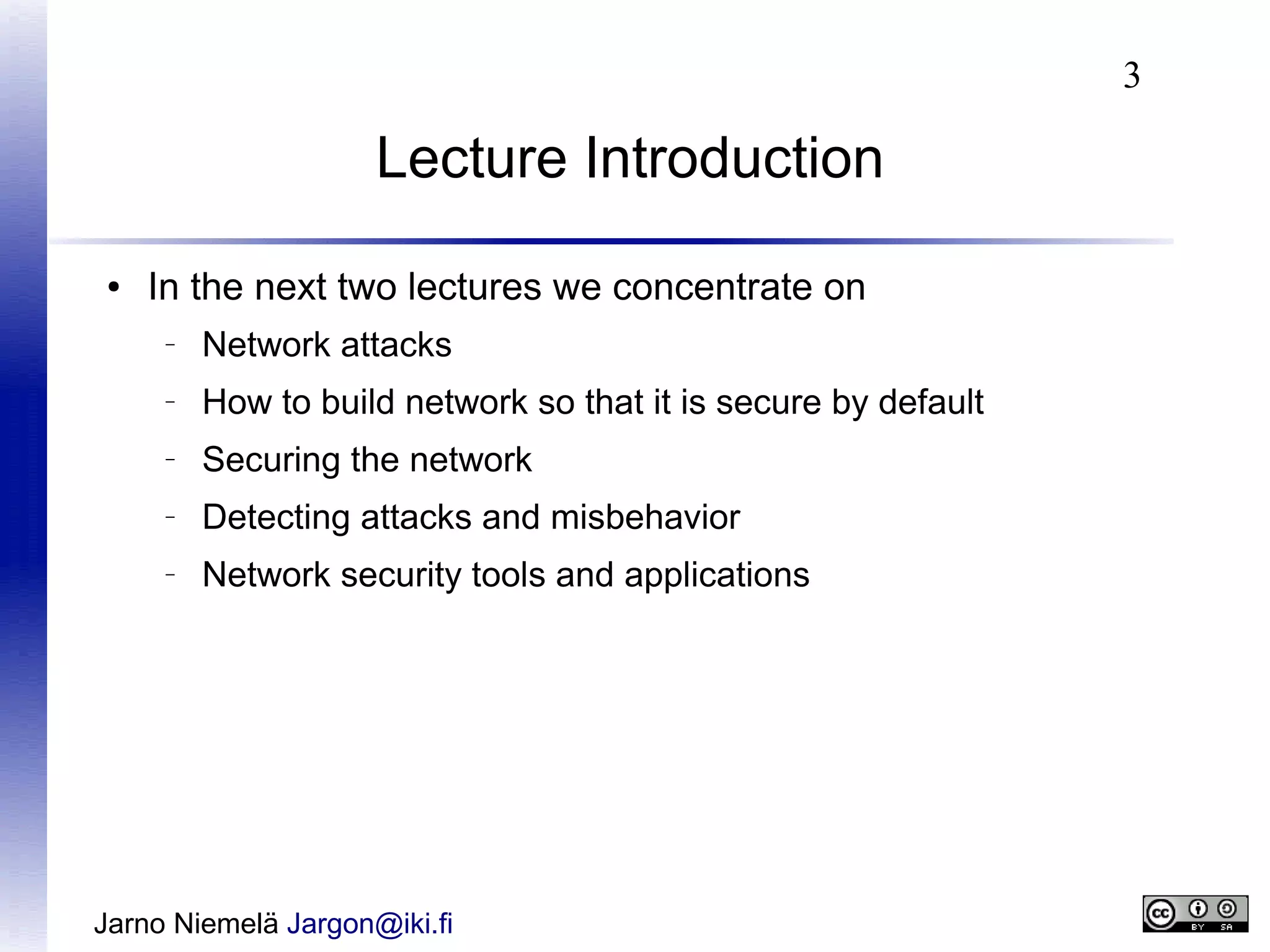 3

Lecture Introduction
●

In the next two lectures we concentrate on
–

Network attacks

–

How to build network so that it is secure by default

–

Securing the network

–

Detecting attacks and misbehavior

–

Network security tools and applications

Jarno Niemelä Jargon@iki.fi

 