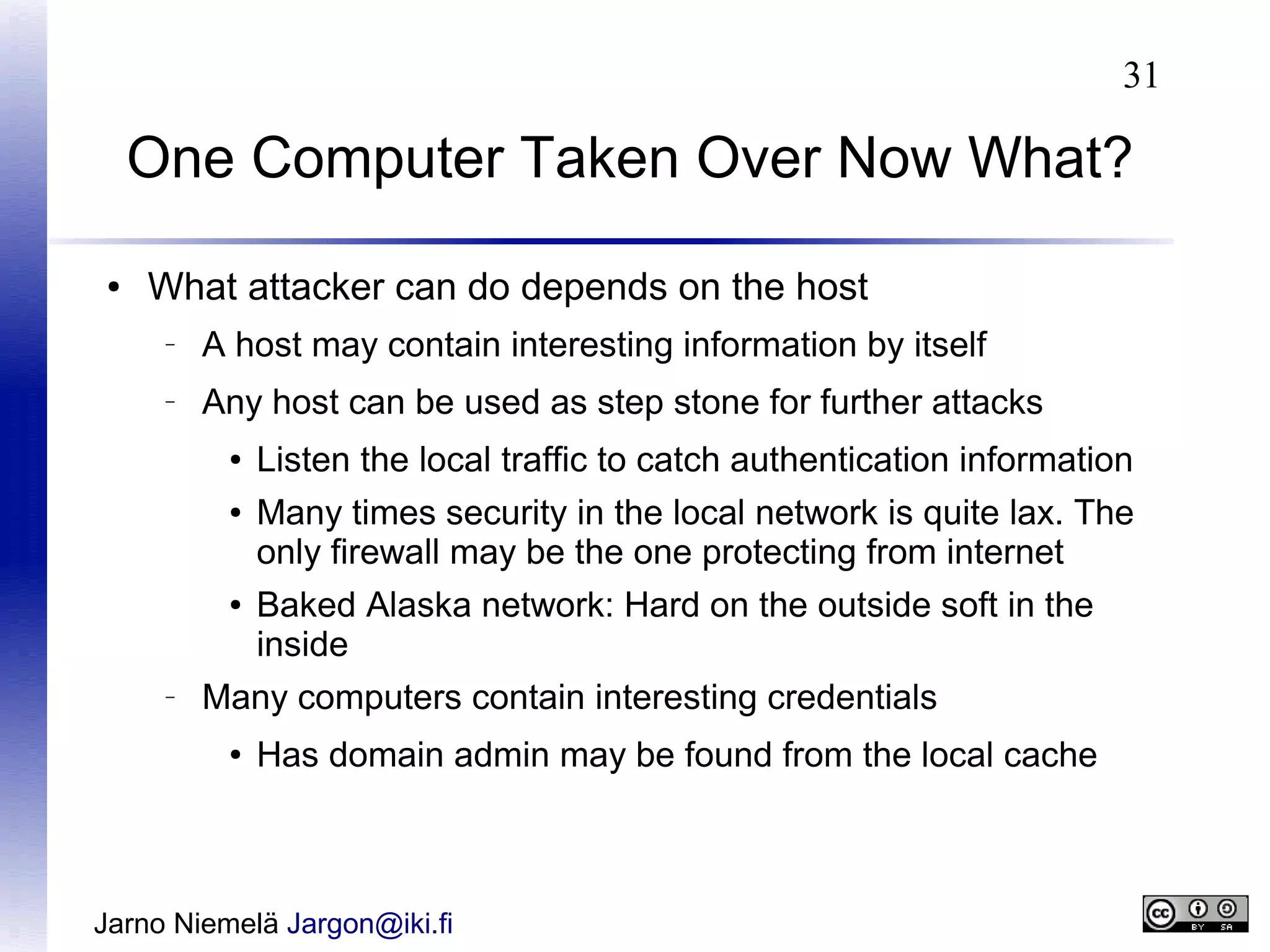31

One Computer Taken Over Now What?
●

What attacker can do depends on the host
–

A host may contain interesting information by itself

–

Any host can be used as step stone for further attacks
●
●

●

–

Listen the local traffic to catch authentication information
Many times security in the local network is quite lax. The
only firewall may be the one protecting from internet
Baked Alaska network: Hard on the outside soft in the
inside

Many computers contain interesting credentials
●

Has domain admin may be found from the local cache

Jarno Niemelä Jargon@iki.fi

 