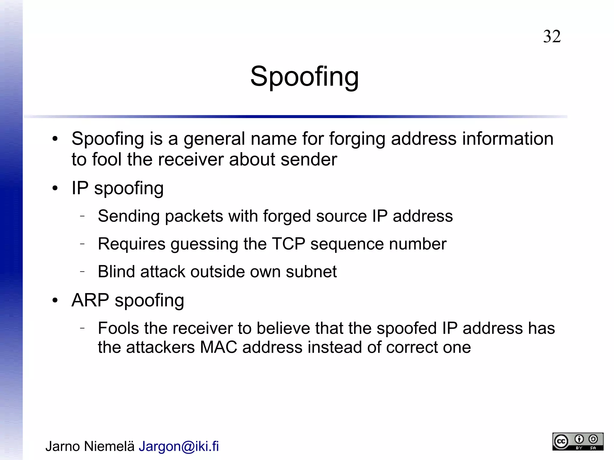 32

Spoofing
●

●

Spoofing is a general name for forging address information
to fool the receiver about sender
IP spoofing
–

–

Requires guessing the TCP sequence number

–

●

Sending packets with forged source IP address
Blind attack outside own subnet

ARP spoofing
–

Fools the receiver to believe that the spoofed IP address has
the attackers MAC address instead of correct one

Jarno Niemelä Jargon@iki.fi

 