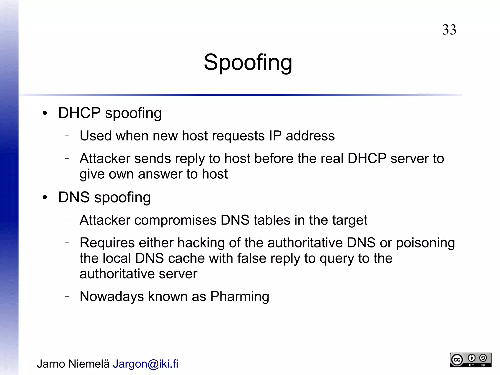 33

Spoofing
●

DHCP spoofing
–

–

●

Used when new host requests IP address
Attacker sends reply to host before the real DHCP server to
give own answer to host

DNS spoofing
–

–

–

Attacker compromises DNS tables in the target
Requires either hacking of the authoritative DNS or poisoning
the local DNS cache with false reply to query to the
authoritative server
Nowadays known as Pharming

Jarno Niemelä Jargon@iki.fi

 