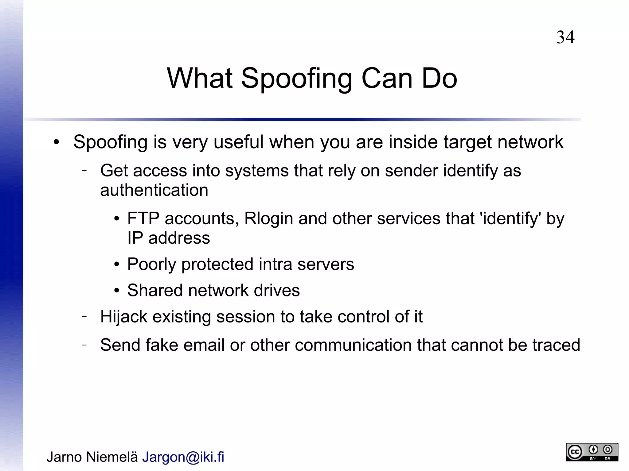 34

What Spoofing Can Do
●

Spoofing is very useful when you are inside target network
–

Get access into systems that rely on sender identify as
authentication
●

FTP accounts, Rlogin and other services that 'identify' by
IP address

●

Poorly protected intra servers

●

Shared network drives

–

Hijack existing session to take control of it

–

Send fake email or other communication that cannot be traced

Jarno Niemelä Jargon@iki.fi

 