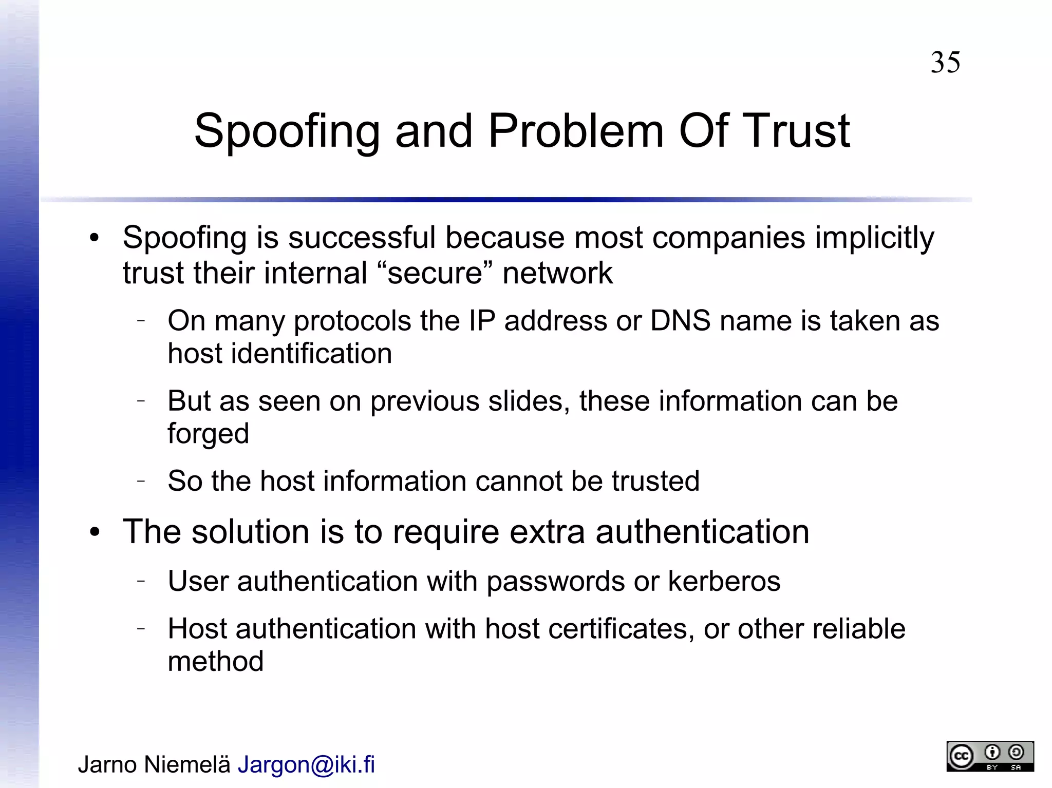 35

Spoofing and Problem Of Trust
●

Spoofing is successful because most companies implicitly
trust their internal “secure” network
–

–

–

●

On many protocols the IP address or DNS name is taken as
host identification
But as seen on previous slides, these information can be
forged
So the host information cannot be trusted

The solution is to require extra authentication
–

–

User authentication with passwords or kerberos
Host authentication with host certificates, or other reliable
method

Jarno Niemelä Jargon@iki.fi

 