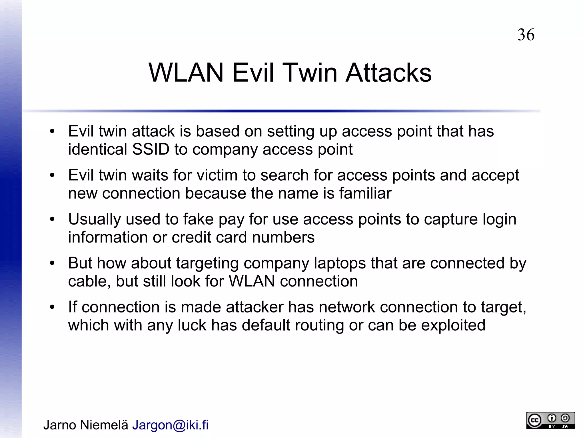 36

WLAN Evil Twin Attacks
●

●

●

●

●

Evil twin attack is based on setting up access point that has
identical SSID to company access point
Evil twin waits for victim to search for access points and accept
new connection because the name is familiar
Usually used to fake pay for use access points to capture login
information or credit card numbers
But how about targeting company laptops that are connected by
cable, but still look for WLAN connection
If connection is made attacker has network connection to target,
which with any luck has default routing or can be exploited

Jarno Niemelä Jargon@iki.fi

 