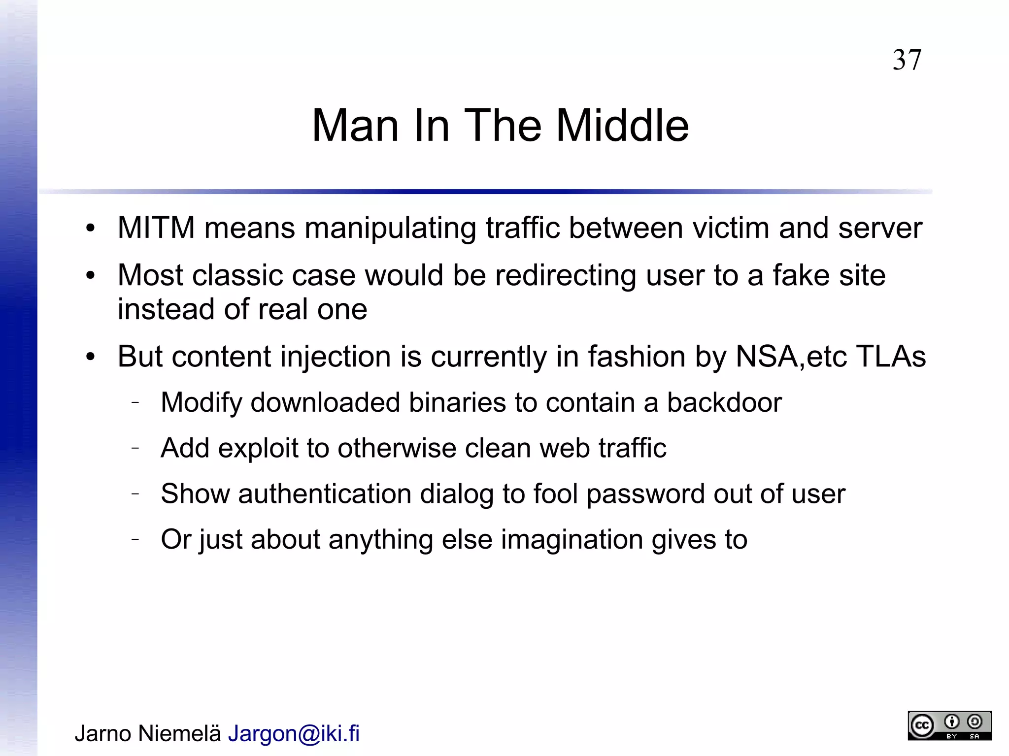 37

Man In The Middle
●
●

●

MITM means manipulating traffic between victim and server
Most classic case would be redirecting user to a fake site
instead of real one
But content injection is currently in fashion by NSA,etc TLAs
–

Modify downloaded binaries to contain a backdoor

–

Add exploit to otherwise clean web traffic

–

Show authentication dialog to fool password out of user

–

Or just about anything else imagination gives to

Jarno Niemelä Jargon@iki.fi

 