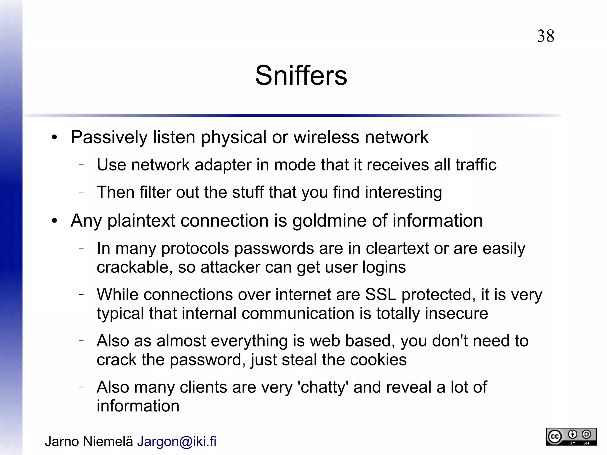 38

Sniffers
●

Passively listen physical or wireless network
–

–

●

Use network adapter in mode that it receives all traffic
Then filter out the stuff that you find interesting

Any plaintext connection is goldmine of information
–

–

–

–

In many protocols passwords are in cleartext or are easily
crackable, so attacker can get user logins
While connections over internet are SSL protected, it is very
typical that internal communication is totally insecure
Also as almost everything is web based, you don't need to
crack the password, just steal the cookies
Also many clients are very 'chatty' and reveal a lot of
information

Jarno Niemelä Jargon@iki.fi

 