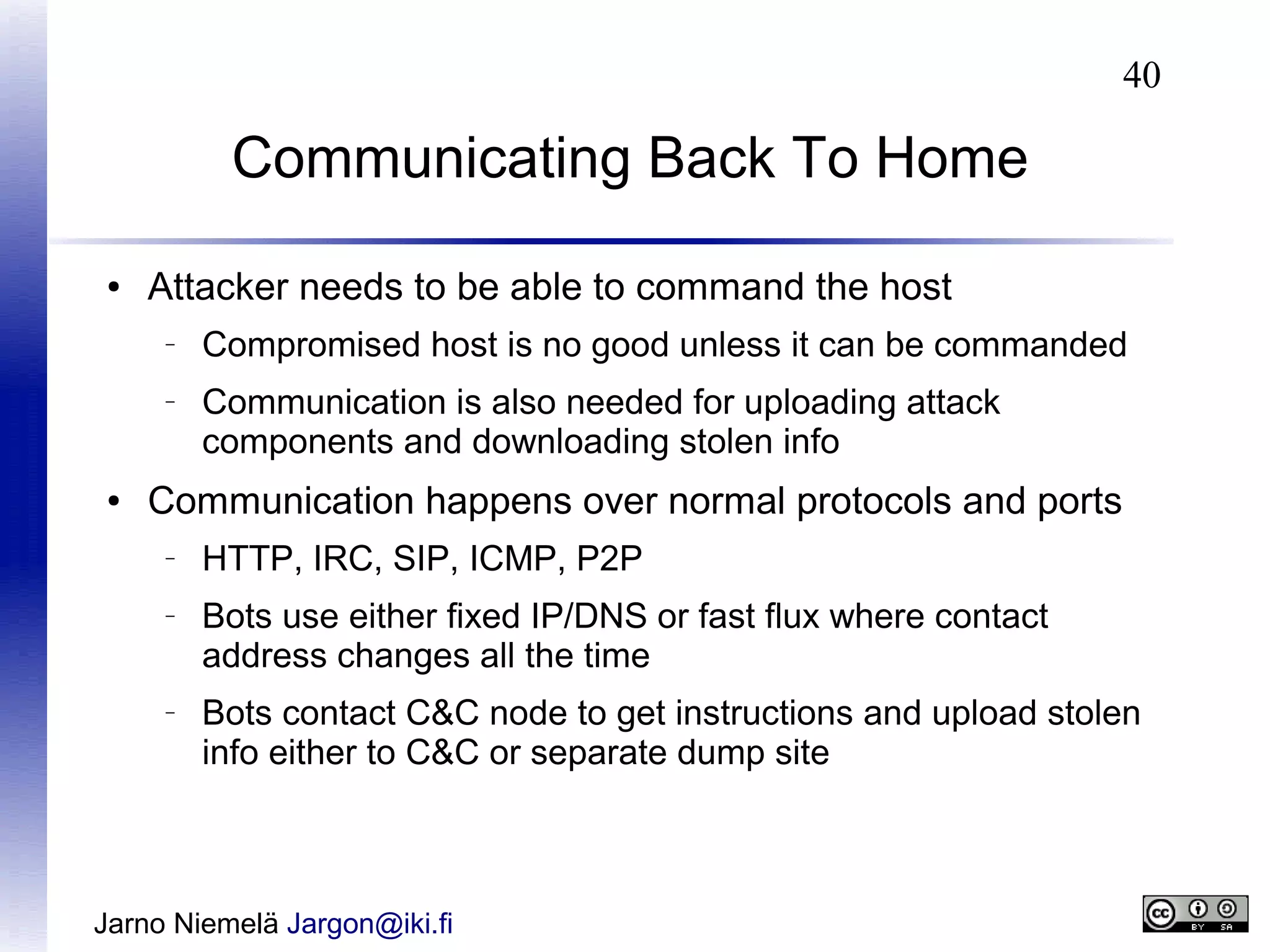 40

Communicating Back To Home
●

Attacker needs to be able to command the host
–

–

●

Compromised host is no good unless it can be commanded
Communication is also needed for uploading attack
components and downloading stolen info

Communication happens over normal protocols and ports
–

–

–

HTTP, IRC, SIP, ICMP, P2P
Bots use either fixed IP/DNS or fast flux where contact
address changes all the time
Bots contact C&C node to get instructions and upload stolen
info either to C&C or separate dump site

Jarno Niemelä Jargon@iki.fi

 