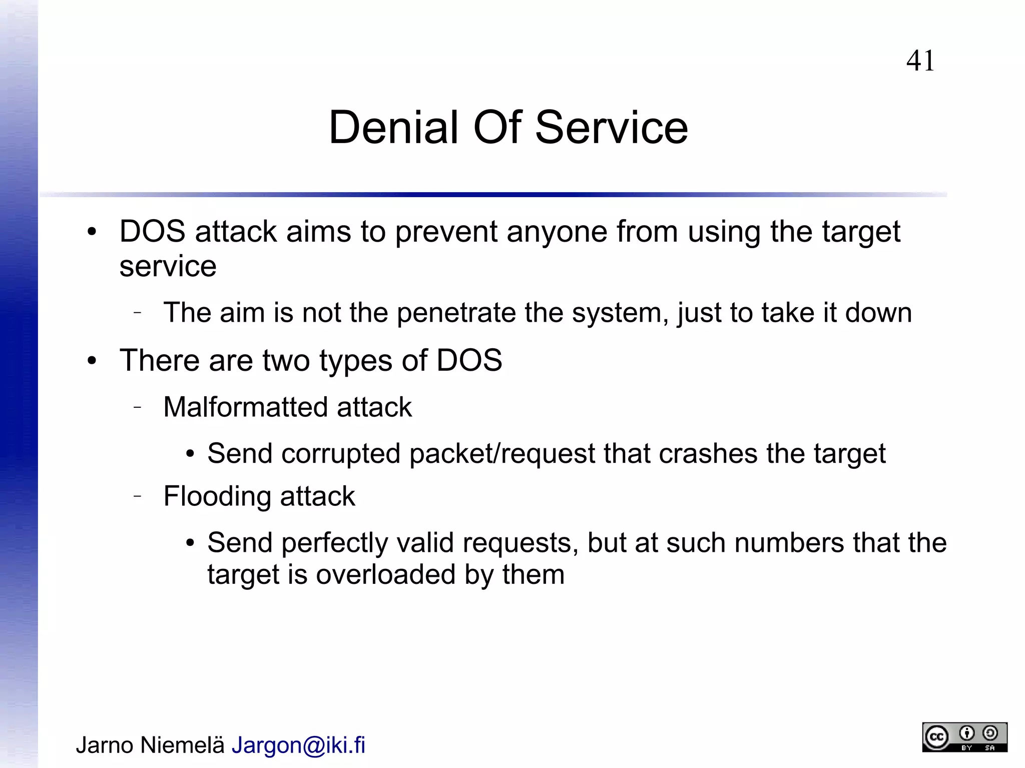 41

Denial Of Service
●

DOS attack aims to prevent anyone from using the target
service
–

●

The aim is not the penetrate the system, just to take it down

There are two types of DOS
–

Malformatted attack
●

–

Send corrupted packet/request that crashes the target

Flooding attack
●

Send perfectly valid requests, but at such numbers that the
target is overloaded by them

Jarno Niemelä Jargon@iki.fi

 