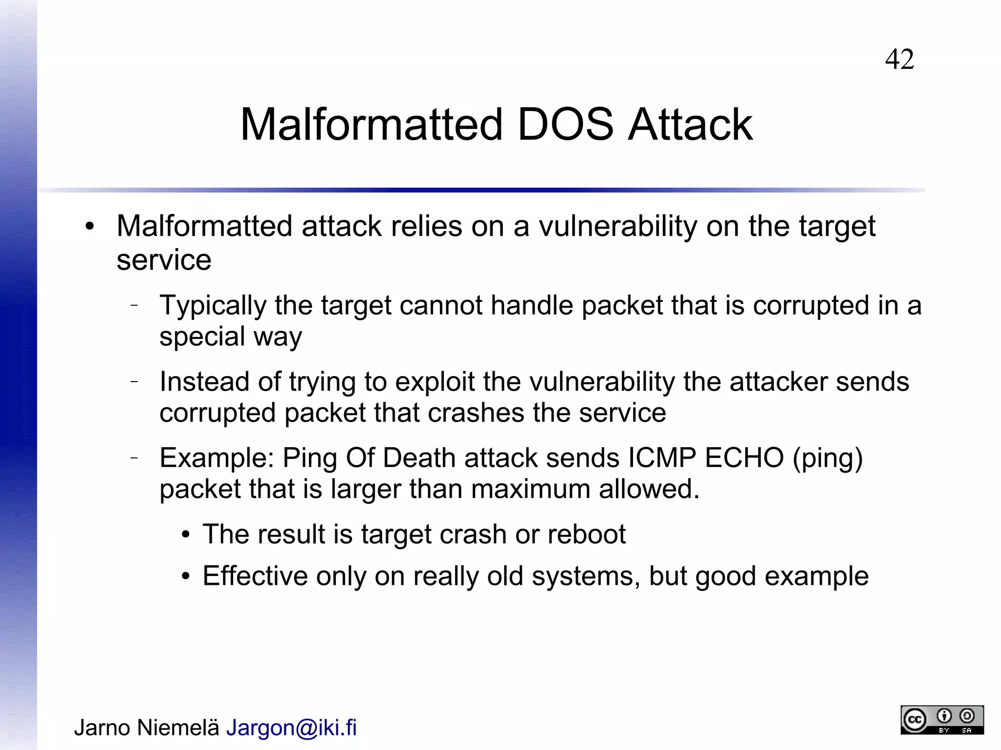 42

Malformatted DOS Attack
●

Malformatted attack relies on a vulnerability on the target
service
–

–

–

Typically the target cannot handle packet that is corrupted in a
special way
Instead of trying to exploit the vulnerability the attacker sends
corrupted packet that crashes the service
Example: Ping Of Death attack sends ICMP ECHO (ping)
packet that is larger than maximum allowed.
●

The result is target crash or reboot

●

Effective only on really old systems, but good example

Jarno Niemelä Jargon@iki.fi

 