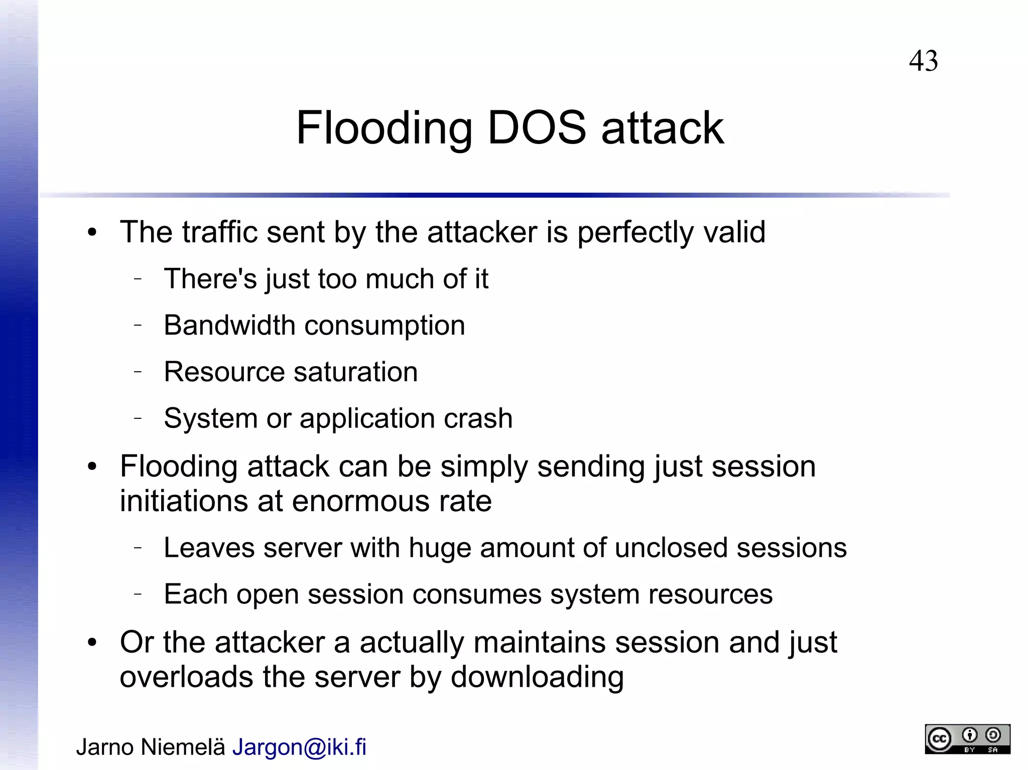 43

Flooding DOS attack
●

The traffic sent by the attacker is perfectly valid
–

–

Bandwidth consumption

–

Resource saturation

–

●

There's just too much of it

System or application crash

Flooding attack can be simply sending just session
initiations at enormous rate
–

–

●

Leaves server with huge amount of unclosed sessions
Each open session consumes system resources

Or the attacker a actually maintains session and just
overloads the server by downloading

Jarno Niemelä Jargon@iki.fi

 