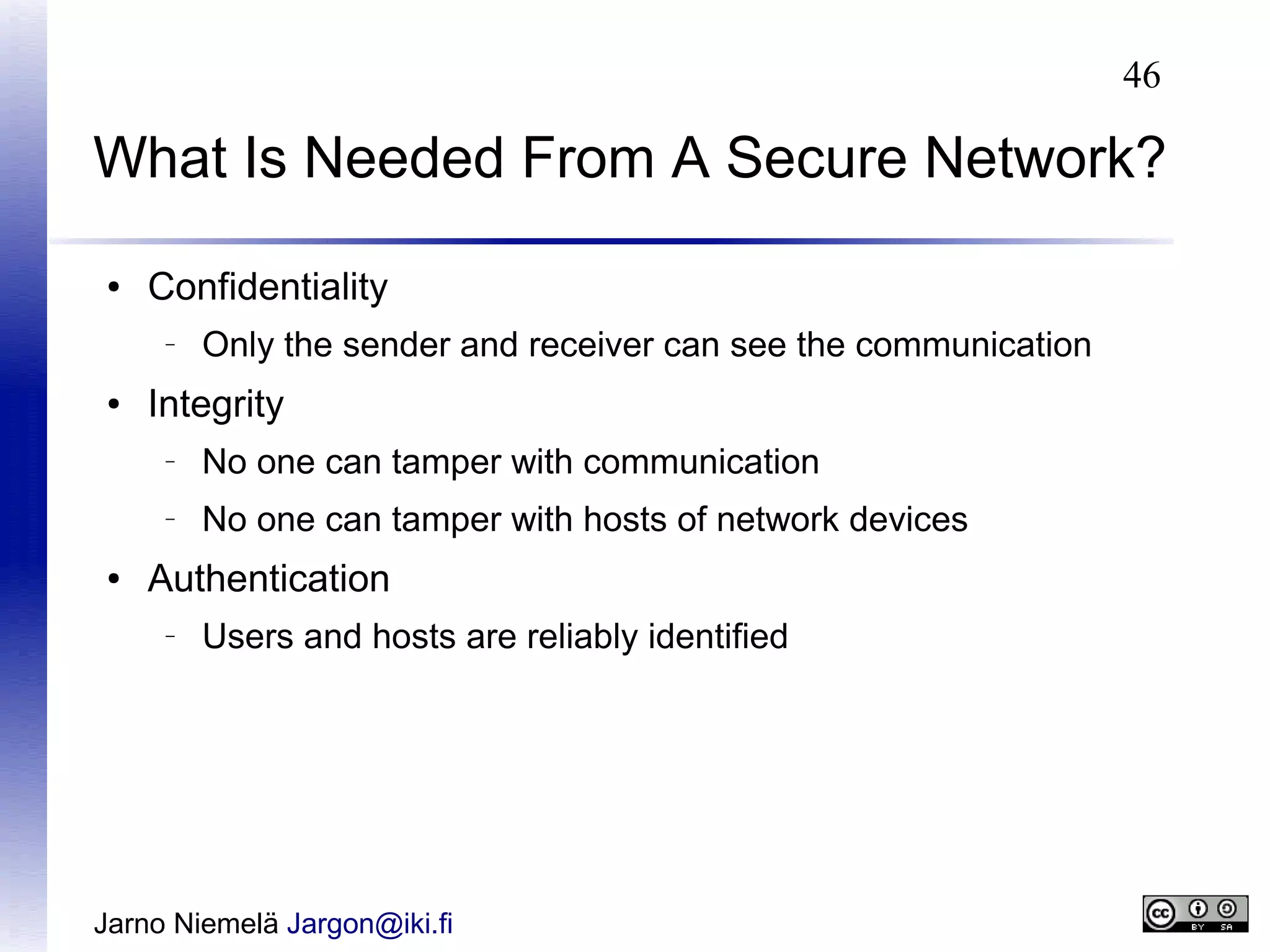 46

What Is Needed From A Secure Network?
●

Confidentiality
–

●

Only the sender and receiver can see the communication

Integrity
–

–

●

No one can tamper with communication
No one can tamper with hosts of network devices

Authentication
–

Users and hosts are reliably identified

Jarno Niemelä Jargon@iki.fi

 