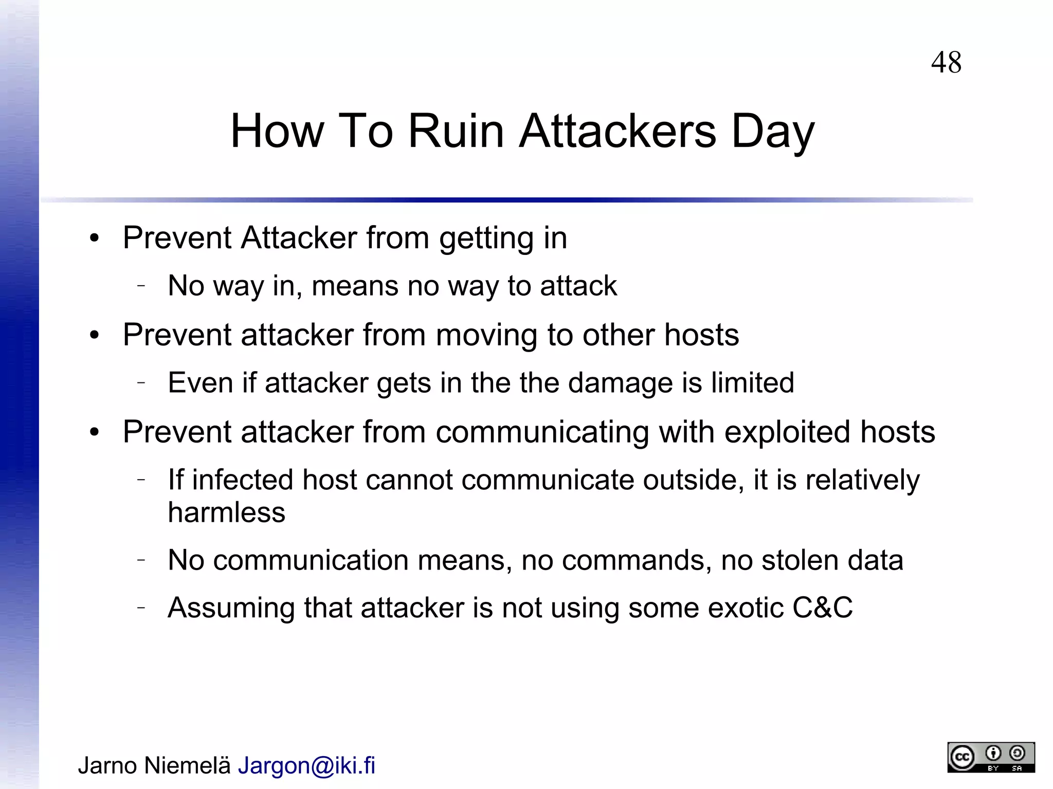 48

How To Ruin Attackers Day
●

Prevent Attacker from getting in
–

●

Prevent attacker from moving to other hosts
–

●

No way in, means no way to attack
Even if attacker gets in the the damage is limited

Prevent attacker from communicating with exploited hosts
–

If infected host cannot communicate outside, it is relatively
harmless

–

No communication means, no commands, no stolen data

–

Assuming that attacker is not using some exotic C&C

Jarno Niemelä Jargon@iki.fi

 
