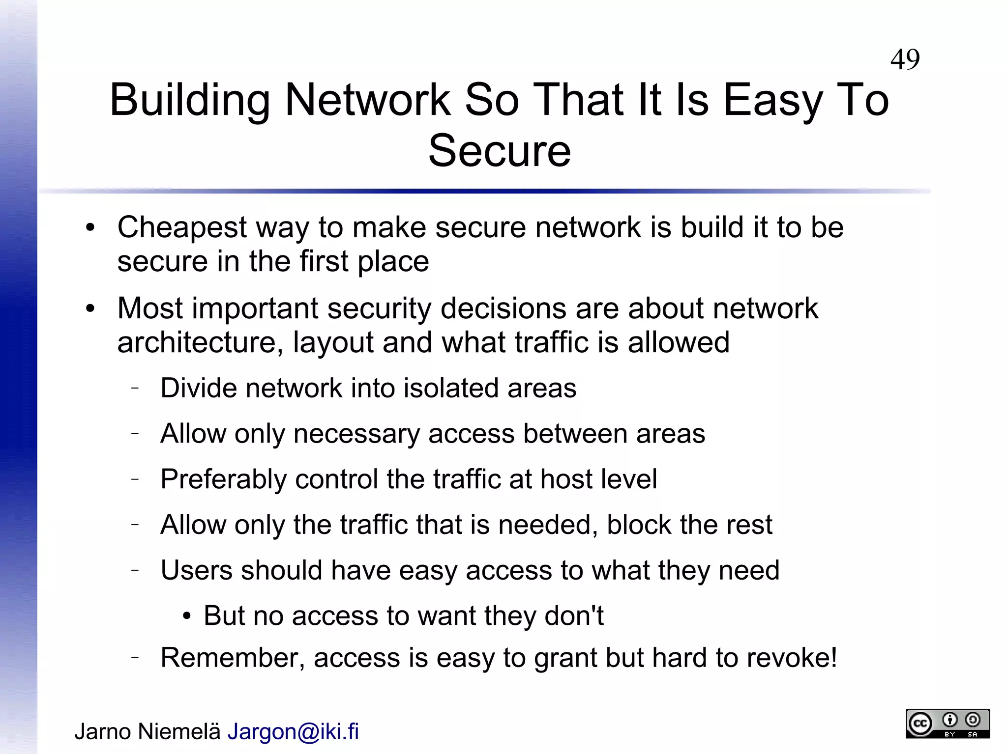 Building Network So That It Is Easy To
Secure
●

●

Cheapest way to make secure network is build it to be
secure in the first place
Most important security decisions are about network
architecture, layout and what traffic is allowed
–

Divide network into isolated areas

–

Allow only necessary access between areas

–

Preferably control the traffic at host level

–

Allow only the traffic that is needed, block the rest

–

Users should have easy access to what they need
●

–

But no access to want they don't

Remember, access is easy to grant but hard to revoke!

Jarno Niemelä Jargon@iki.fi

49

 