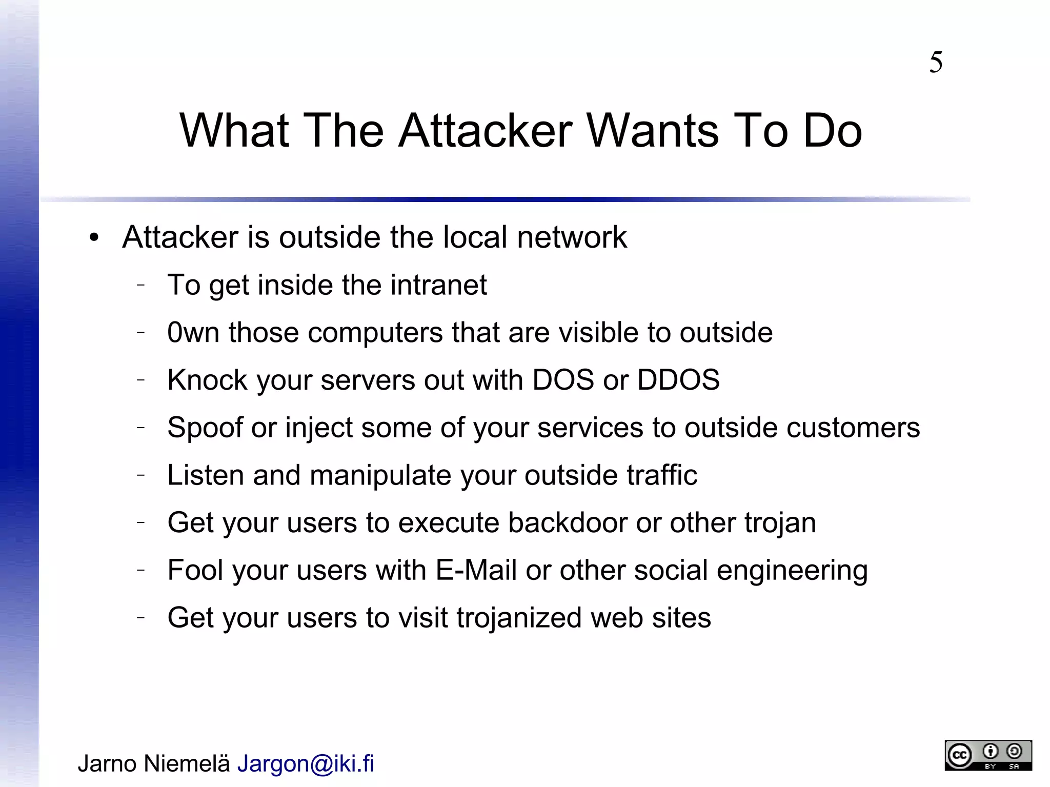 5

What The Attacker Wants To Do
●

Attacker is outside the local network
–

To get inside the intranet

–

0wn those computers that are visible to outside

–

Knock your servers out with DOS or DDOS

–

Spoof or inject some of your services to outside customers

–

Listen and manipulate your outside traffic

–

Get your users to execute backdoor or other trojan

–

Fool your users with E-Mail or other social engineering

–

Get your users to visit trojanized web sites

Jarno Niemelä Jargon@iki.fi

 