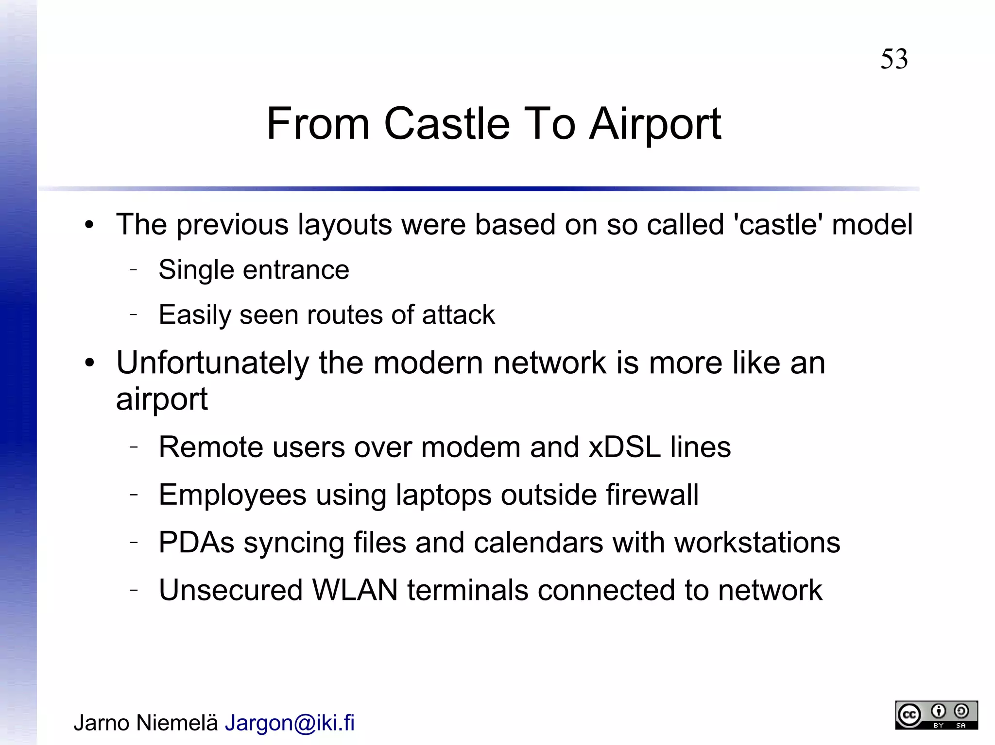 53

From Castle To Airport
●

The previous layouts were based on so called 'castle' model
–

–

●

Single entrance
Easily seen routes of attack

Unfortunately the modern network is more like an
airport
–

Remote users over modem and xDSL lines

–

Employees using laptops outside firewall

–

PDAs syncing files and calendars with workstations

–

Unsecured WLAN terminals connected to network

Jarno Niemelä Jargon@iki.fi

 