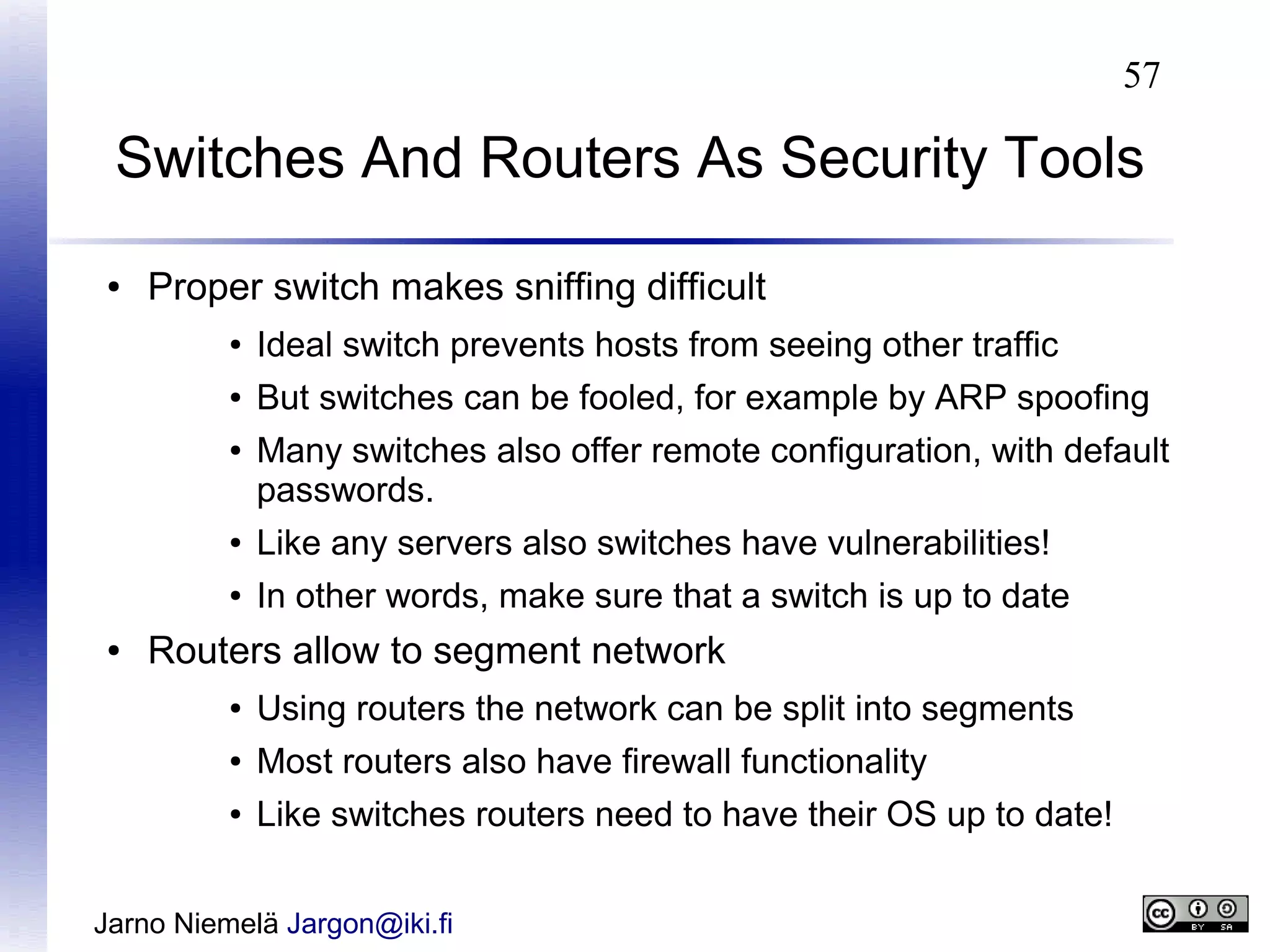 57

Switches And Routers As Security Tools
●

Proper switch makes sniffing difficult
●

Ideal switch prevents hosts from seeing other traffic

●

But switches can be fooled, for example by ARP spoofing

●

Many switches also offer remote configuration, with default
passwords.

●
●

●

Like any servers also switches have vulnerabilities!
In other words, make sure that a switch is up to date

Routers allow to segment network
●

Using routers the network can be split into segments

●

Most routers also have firewall functionality

●

Like switches routers need to have their OS up to date!

Jarno Niemelä Jargon@iki.fi

 