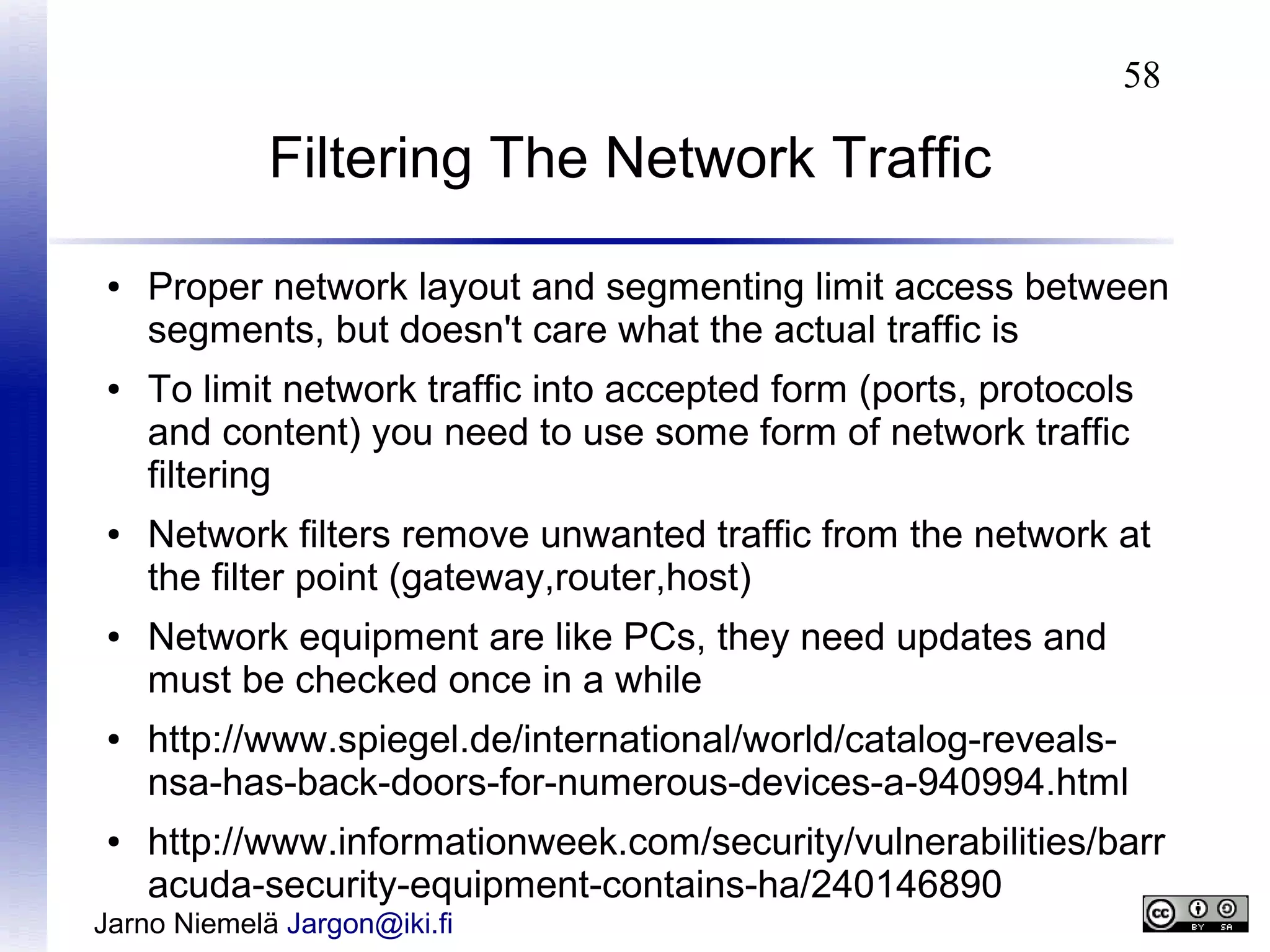 58

Filtering The Network Traffic
●

●

●

●

●

●

Proper network layout and segmenting limit access between
segments, but doesn't care what the actual traffic is
To limit network traffic into accepted form (ports, protocols
and content) you need to use some form of network traffic
filtering
Network filters remove unwanted traffic from the network at
the filter point (gateway,router,host)
Network equipment are like PCs, they need updates and
must be checked once in a while
http://www.spiegel.de/international/world/catalog-revealsnsa-has-back-doors-for-numerous-devices-a-940994.html
http://www.informationweek.com/security/vulnerabilities/barr
acuda-security-equipment-contains-ha/240146890

Jarno Niemelä Jargon@iki.fi

 