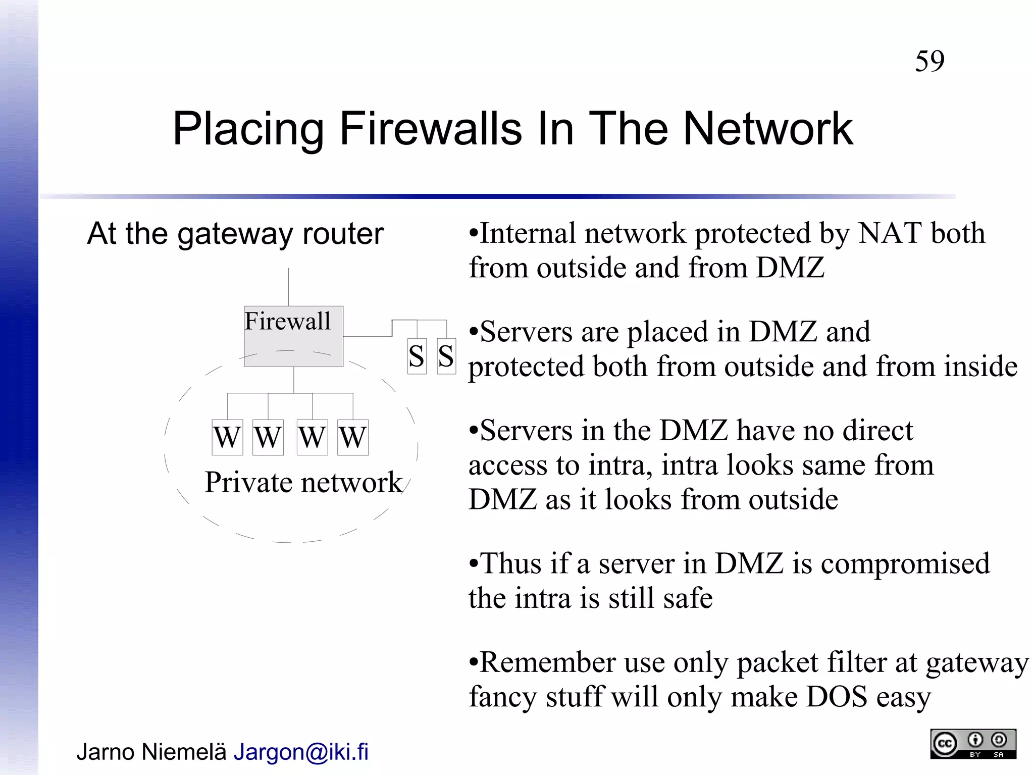 59

Placing Firewalls In The Network
At the gateway router
Firewall

WW WW
Private network

Internal network protected by NAT both
from outside and from DMZ
●

Servers are placed in DMZ and
S S protected both from outside and from inside
●

Servers in the DMZ have no direct
access to intra, intra looks same from
DMZ as it looks from outside
●

Thus if a server in DMZ is compromised
the intra is still safe
●

Remember use only packet filter at gateway
fancy stuff will only make DOS easy
●

Jarno Niemelä Jargon@iki.fi

 