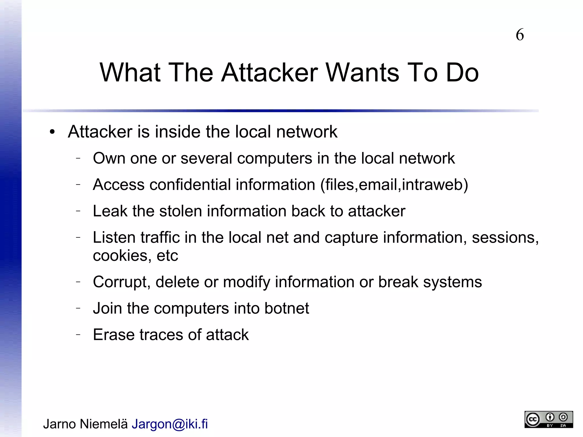 6

What The Attacker Wants To Do
●

Attacker is inside the local network
–

Own one or several computers in the local network

–

Access confidential information (files,email,intraweb)

–

Leak the stolen information back to attacker

–

Listen traffic in the local net and capture information, sessions,
cookies, etc

–

Corrupt, delete or modify information or break systems

–

Join the computers into botnet

–

Erase traces of attack

Jarno Niemelä Jargon@iki.fi

 