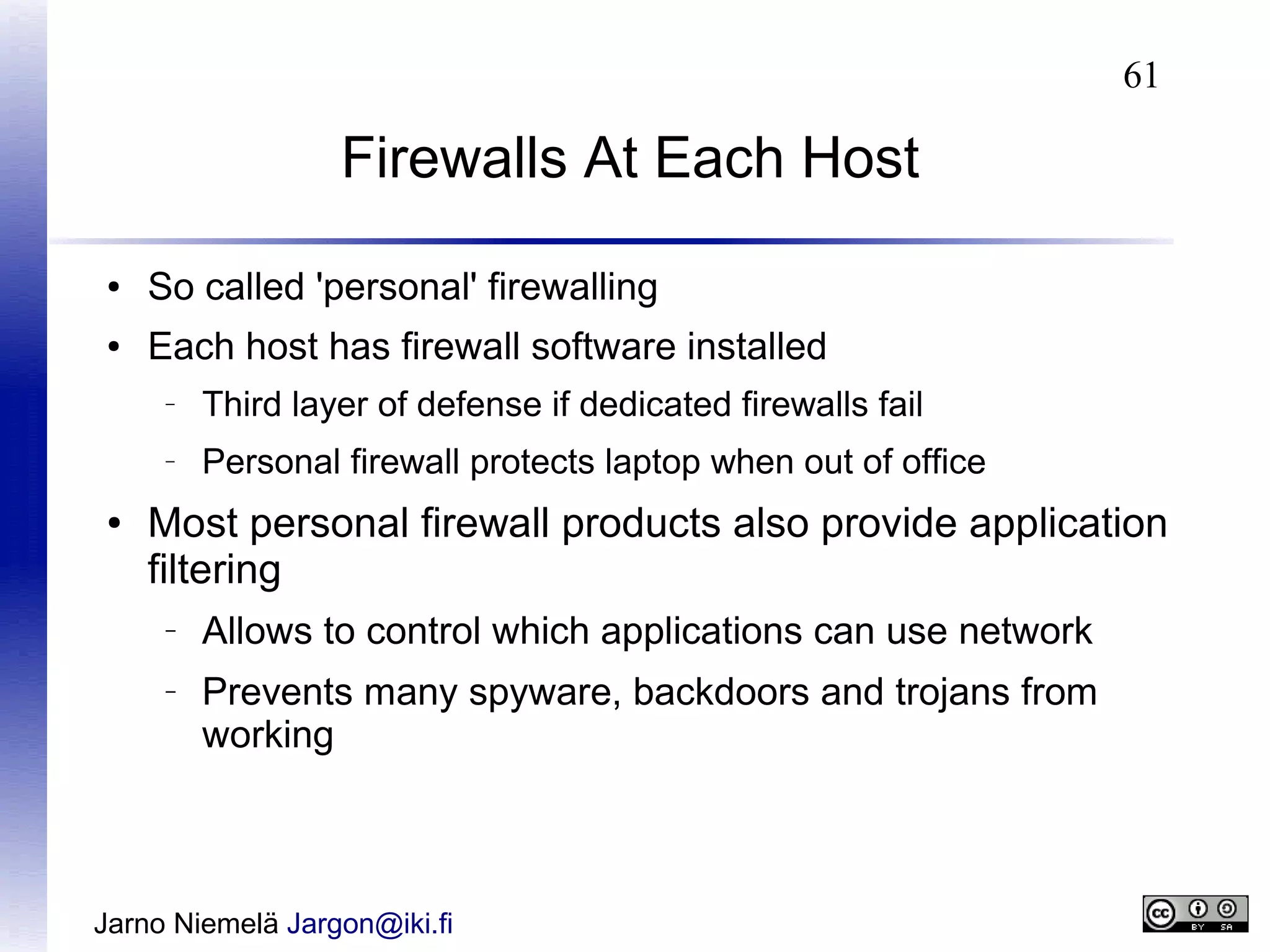 61

Firewalls At Each Host
●

So called 'personal' firewalling

●

Each host has firewall software installed
–

–

●

Third layer of defense if dedicated firewalls fail
Personal firewall protects laptop when out of office

Most personal firewall products also provide application
filtering
–

–

Allows to control which applications can use network
Prevents many spyware, backdoors and trojans from
working

Jarno Niemelä Jargon@iki.fi

 