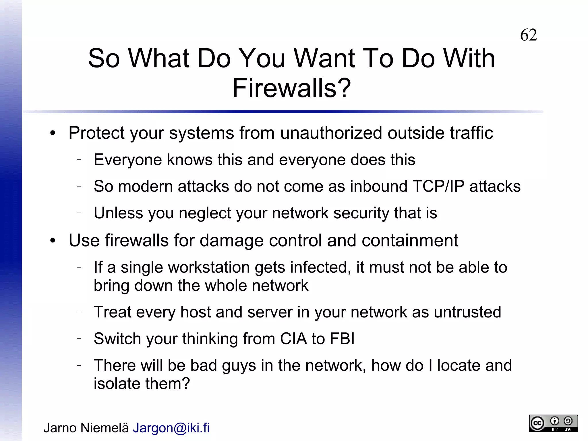 So What Do You Want To Do With
Firewalls?
●

62

Protect your systems from unauthorized outside traffic
–

–

So modern attacks do not come as inbound TCP/IP attacks

–

●

Everyone knows this and everyone does this
Unless you neglect your network security that is

Use firewalls for damage control and containment
–

If a single workstation gets infected, it must not be able to
bring down the whole network

–

Treat every host and server in your network as untrusted

–

Switch your thinking from CIA to FBI

–

There will be bad guys in the network, how do I locate and
isolate them?

Jarno Niemelä Jargon@iki.fi

 
