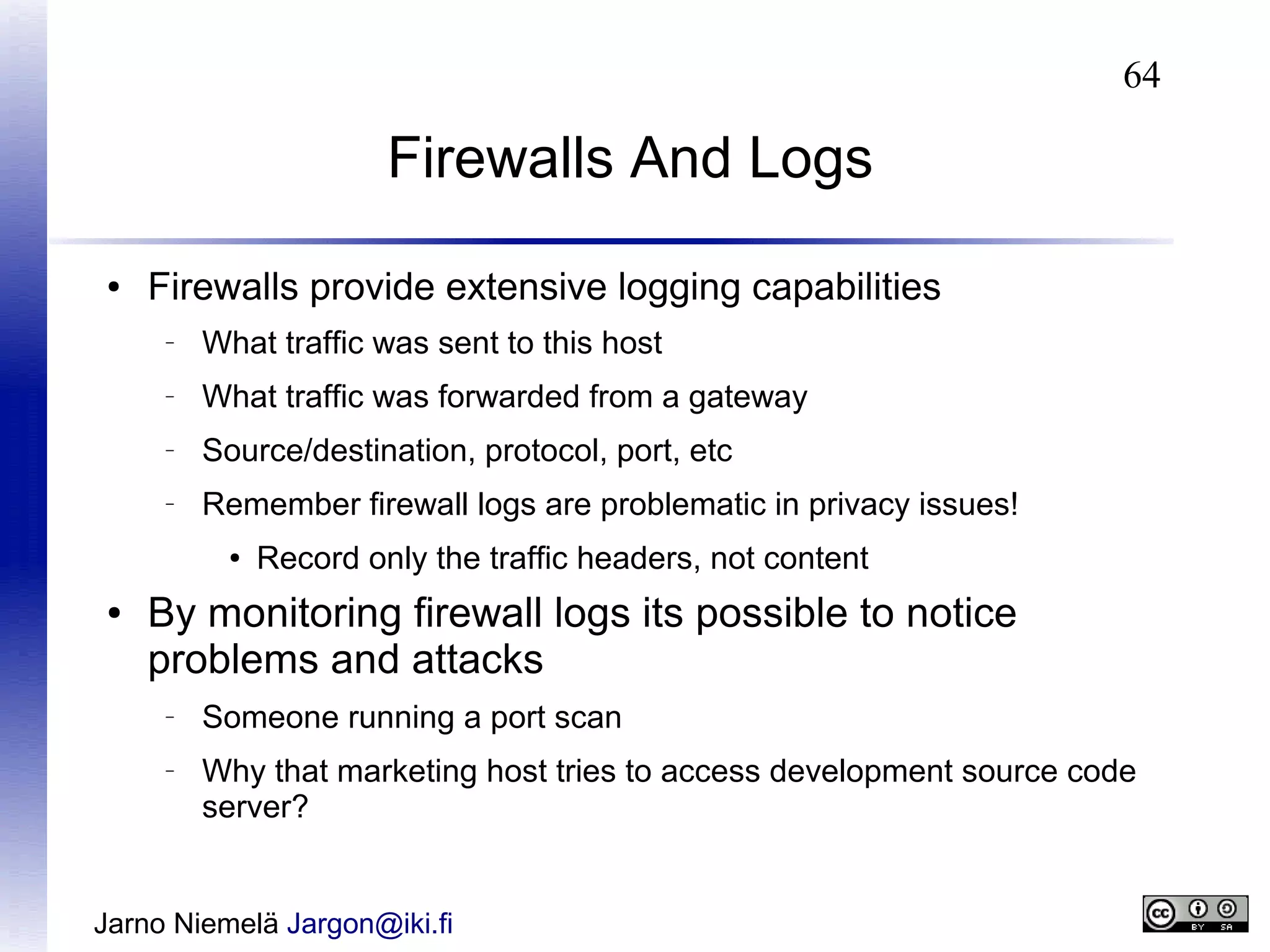 64

Firewalls And Logs
●

Firewalls provide extensive logging capabilities
–

What traffic was sent to this host

–

What traffic was forwarded from a gateway

–

Source/destination, protocol, port, etc

–

Remember firewall logs are problematic in privacy issues!
●

●

Record only the traffic headers, not content

By monitoring firewall logs its possible to notice
problems and attacks
–

–

Someone running a port scan
Why that marketing host tries to access development source code
server?

Jarno Niemelä Jargon@iki.fi

 