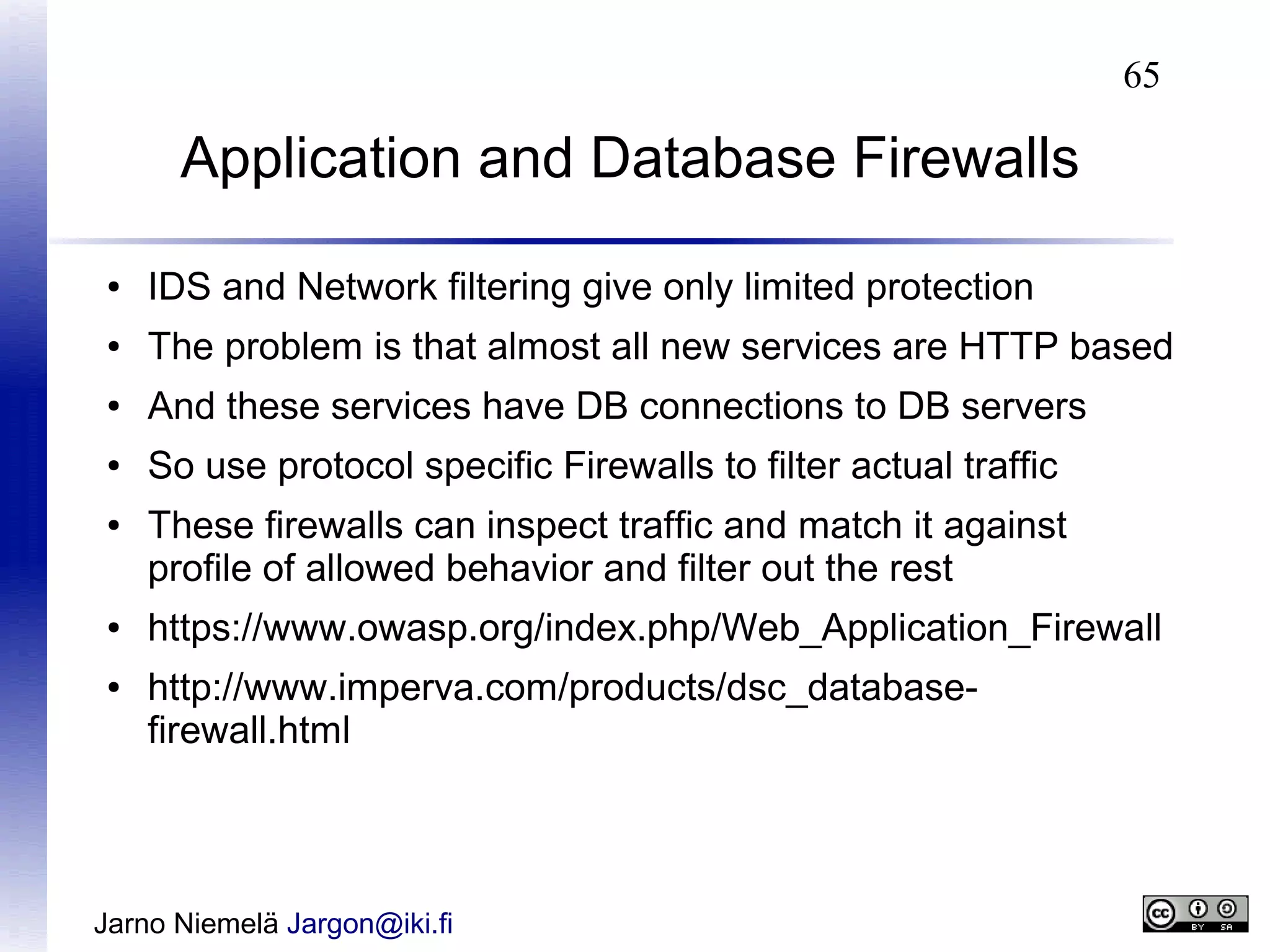 65

Application and Database Firewalls
●

IDS and Network filtering give only limited protection

●

The problem is that almost all new services are HTTP based

●

And these services have DB connections to DB servers

●

So use protocol specific Firewalls to filter actual traffic

●

●
●

These firewalls can inspect traffic and match it against
profile of allowed behavior and filter out the rest
https://www.owasp.org/index.php/Web_Application_Firewall
http://www.imperva.com/products/dsc_databasefirewall.html

Jarno Niemelä Jargon@iki.fi

 
