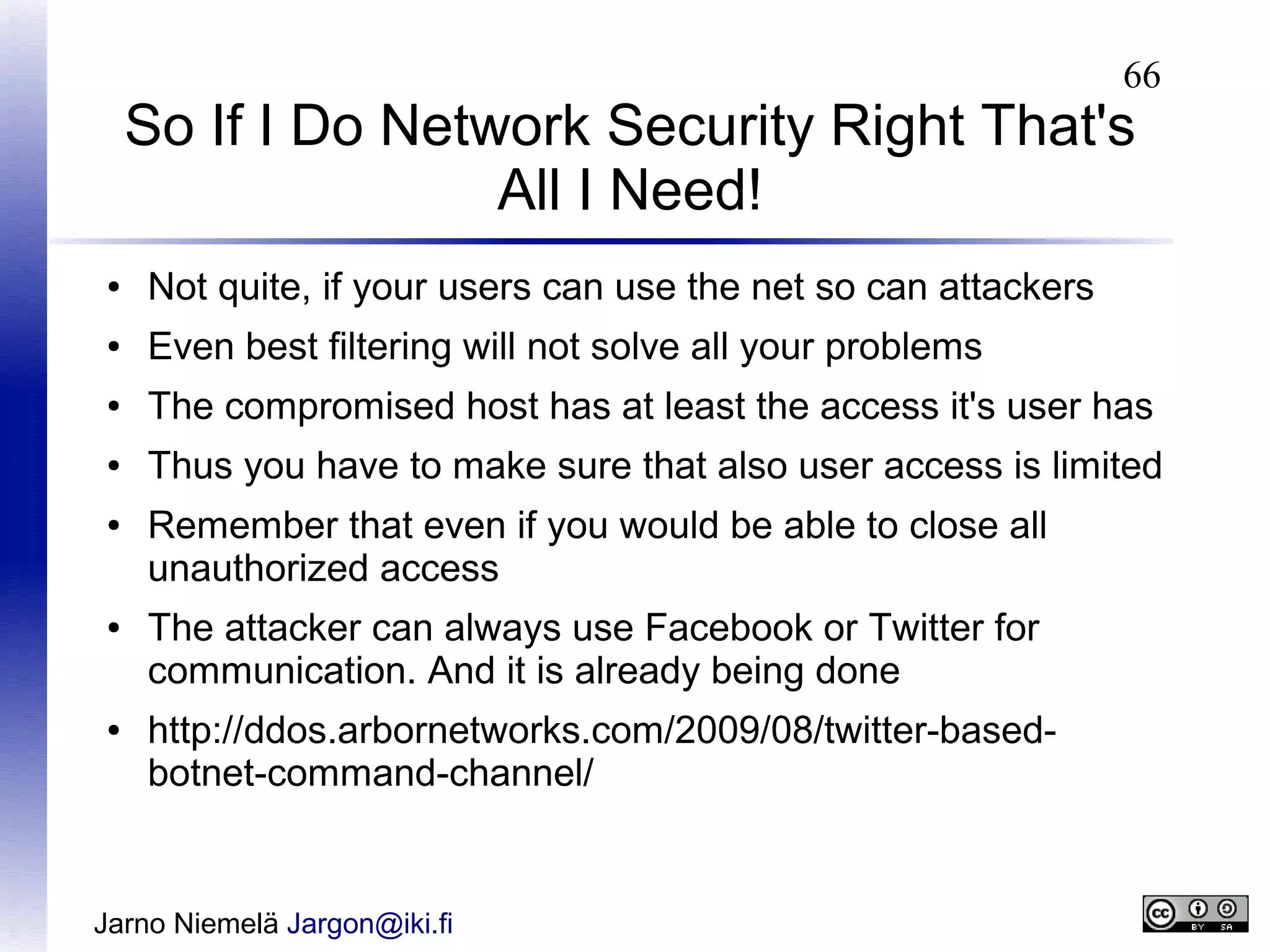 66

So If I Do Network Security Right That's
All I Need!
●

Not quite, if your users can use the net so can attackers

●

Even best filtering will not solve all your problems

●

The compromised host has at least the access it's user has

●

Thus you have to make sure that also user access is limited

●

●

●

Remember that even if you would be able to close all
unauthorized access
The attacker can always use Facebook or Twitter for
communication. And it is already being done
http://ddos.arbornetworks.com/2009/08/twitter-basedbotnet-command-channel/

Jarno Niemelä Jargon@iki.fi

 